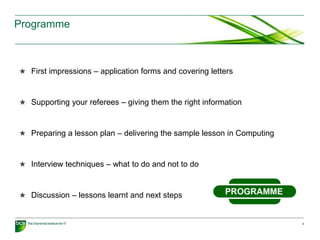 Programme
★ First impressions – application forms and covering letters
★ Supporting your referees – giving them the right information
★ Preparing a lesson plan – delivering the sample lesson in Computing
★ Interview techniques – what to do and not to do
★ Discussion – lessons learnt and next steps
4
 
