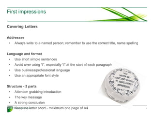 First impressions
Covering Letters
Addressee
• Always write to a named person; remember to use the correct title, name spelling
Language and format
• Use short simple sentences
• Avoid over using “I”, especially “I” at the start of each paragraph
• Use business/professional language
• Use an appropriate font style
Structure - 3 parts
• Attention grabbing introduction
• The key message
• A strong conclusion
• Keep the letter short - maximum one page of A4 5
 