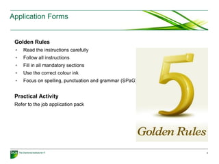 Golden Rules
• Read the instructions carefully
• Follow all instructions
• Fill in all mandatory sections
• Use the correct colour ink
• Focus on spelling, punctuation and grammar (SPaG)
Practical Activity
Refer to the job application pack
6
Application Forms
 