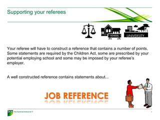 Supporting your referees
Your referee will have to construct a reference that contains a number of points.
Some statements are required by the Children Act, some are prescribed by your
potential employing school and some may be imposed by your referee’s
employer.
A well constructed reference contains statements about...
7
 