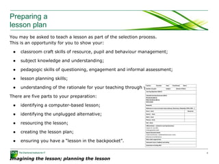 Preparing a
lesson plan
You may be asked to teach a lesson as part of the selection process.
This is an opportunity for you to show your:
● classroom craft skills of resource, pupil and behaviour management;
● subject knowledge and understanding;
● pedagogic skills of questioning, engagement and informal assessment;
● lesson planning skills;
● understanding of the rationale for your teaching through your lesson plan.
There are five parts to your preparation:
● identifying a computer-based lesson;
● identifying the unplugged alternative;
● resourcing the lesson;
● creating the lesson plan;
● ensuring you have a “lesson in the backpocket”.
Imagining the lesson; planning the lesson
8
 