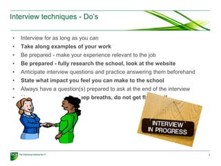 Interview techniques - Do’s
• Interview for as long as you can
• Take along examples of your work
• Be prepared - make your experience relevant to the job
• Be prepared - fully research the school, look at the website
• Anticipate interview questions and practice answering them beforehand
• State what impact you feel you can make to the school
• Always have a question(s) prepared to ask at the end of the interview
• Manage stress - take deep breaths, do not get flustered!
9
 