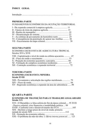 ÍNDICE GERAL

Introdução ..................................................................................... 7


PRIMEIRA PARTE
FUNDAMENTOS ECONÔMICOS DA OCUPAÇÃO TERRITORIAL
I - Da expansão comercial à empresa agrícola........................... 11
II - Fatores do êxito da empresa agrícola.................................... 15
III - Razões do monopólio............................................................ 19
IV - Desarticulação do sistema..................................................... 22
V - As colônias de povoamento do hemisfério norte .................. 25
VI - Conseqüências da penetração do açúcar nas Antilhas .......... 30
VII - Encerramento da etapa colonial............................................ 38


SEGUNDA PARTE
ECONOMIA ESCRAVISTA DE AGRICULTURA TROPICAL
Séculos XVI e XVII
VIII - Capitalização e nível de renda na colônia açucareira ........... 47
IX - Fluxo de renda e crescimento ............................................... 53
X - Projeção da economia açucareira: a pecuária........................ 60
XI - Formação do complexo econômico nordestino..................... 67
XII - Contração econômica e expansão territorial ......................... 72


TERCEIRA PARTE
ECONOMIA ESCRAVISTA MINEIRA
Século XVIII
XIII - Povoamento e articulação das regiões meridionais............... 79
XIV - Fluxo da renda....................................................................... 84
XV - Regressão econômica e expansão da área de subsistência .......90



QUARTA PARTE
ECONOMIA DE TRANSIÇÃO PARA O TRABALHO ASSALARIADO
Século XIX
XVI - O Maranhão e a falsa euforia do fim da época colonial..... 95 XVII
- Passivo colonial, crise financeira e instabilidade política ... 99
XVIII - Confronto com o desenvolvimento dos EUA ........................105
XIX - Declínio a longo prazo do nível de renda: primeira
metade do século XIX ................................................. ,.........112
XX - Gestação da economia cafeeira.............................................. 116
XXI - O problema da mão-de-obra. I. Oferta interna potencial....... 123


                                                            10
 