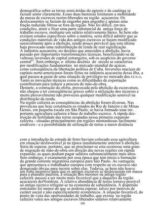 demográfica sobre as terras semi-áridas do agreste e da caatinga se
faziam sentir claramente. Essas duas barreiras limitaram a mobilidade
da massa de escravos recém-liberados na região açucareira. Os
deslocamentos se faziam de engenho para engenho e apenas uma
fração reduzida filtrou-se fora da região. Não foi difícil, em tais
condições, atrair e fixar uma parte substancial da antiga força de
trabalho escravo, mediante um salário relativamente baixo. Se bem não
existam estudos específicos sobre a matéria, seria difícil admitir que as
condições materiais de vida dos antigos escravos se hajam modificado
sensivelmente após a abolição, sendo pouco provável que esta última
haja provocado uma redistribuição de renda de real significação.
A indústria açucareira, no decênio que antecedeu a abolição, havia
passado por importantes transformações técnicas, beneficiando-se de
vultosas inversões de capital estrangeiro, sob os auspícios do governo
central'25. Sem embargo, o último decênio do século se caracteriza
por modificações fundamentais no mercado mundial do açúcar,
como conseqüência da libertação política de Cuba. Inversões maciças de
capitais norte-americanos foram feitas na indústria açucareira dessa ilha, a
qual passou a gozar de uma situação de privilégio no mercado dos EUA126.
Tanto as inovações técnicas como as dificuldades de exportação
contribuíram para reduzir a procura de mão-de-obra.
Destarte, a contração da oferta, provocada pela abolição da escravatura,
não chegou a ter conseqüências graves sobre a utilização dos recursos e
muito provavelmente não provocou qualquer modificação sensível na
distribuição da renda.
Na região cafeeira as conseqüências da abolição foram diversas. Nas
províncias que hoje constituem os estados do Rio de Janeiro e de Minas
Gerais, em pequena escala em São Paulo, se havia formado uma im-
portante agricultura cafeeira à base de trabalho escravo. A rápida des-
truição da fertilidade das terras ocupadas nessa primeira expansão
cafeeira - situadas principalmente em regiões montanhosas facilmente
erodíveis - e a possibilidade de utilização de terras a maior distância


com a introdução da estrada de ferro haviam colocado essa agricultura
em situação desfavorável já na época imediatamente anterior à abolição.
Seria de esperar, portanto, que ao proclamar-se esta ocorresse uma gran-
de migração de mão-de-obra em direção das novas regiões em rápida
expansão, as quais podiam pagar salários substancialmente mais altos.
Sem embargo, é exatamente por essa época que tem início a formação
da grande corrente migratória européia para São Paulo. As vantagens
que apresentava o trabalhador europeu com respeito ao ex-escravo são
demasiado óbvias para insistir sobre elas. Todavia, se bem não houve
um forte incentivo para que os antigos escravos se deslocassem em massa
para o planalto paulista, a situação dos mesmos na antiga região
cafeeirà~passou a ser muito mais favorável que a daqueles da região
açucareira dcrNordeste. A relativa abundância dê terras tornava possível
ao antigo escravo refugiar-se na economia de subsistência. A dispersão
entretanto foi menor do que se poderia esperar, talvez por motivos de
caráter social e não especificamente econômicos. A situação favorável, do
ponto de vista das oportunidades de trabalho, que existia na região
cafeeira valeu aos antigos escravos liberados salários relativamente
                                     100
 