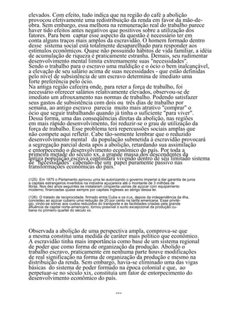 elevados. Com efeito, tudo indica que na região do café a abolição
provocou efetivamente uma redistribuição da renda em favor da mão-de-
obra. Sem embargo, essa melhora na remuneração real do trabalho parece
haver tido efeitos antes negativos que positivos sobre a utilização dos
fatores. Para bem captar esse aspecto da questão é necessário ter em
conta alguns traços mais amplos da escravidão. O homem formado dentro
desse sistema social está totalmente desaparelhado para responder aos
estímulos econômicos. Quase não possuindo hábitos de vida familiar, a idéia
de acumulação de riqueza é praticamente estranha. Demais, seu rudimentar
desenvolvimento mental limita extremamente suas "necessidades".
Sendo o trabalho para o escravo uma maldição e o ócio o bem inalcançável,
a elevação de seu salário acima de suas necessidades - que estão definidas
pelo nível de subsistência de um escravo determina de imediato uma
forte preferência pelo ócio.
Na antiga região cafeeira onde, para reter a força de trabalho, foi
necessário oferecer salários relativamente elevados, observou-se de
imediato um afrouxamento nas normas de trabalho. Podendo satisfazer
seus gastos de subsistência com dois ou três dias de trabalho por
semana, ao antigo escravo parecia muito mais atrativo "comprar" o
ócio que seguir trabalhando quando já tinha o suficiente "para viver".
Dessa forma, uma das conseqüências diretas da abolição, nas regiões
em mais rápido desenvolvimento, foi reduzir-se o grau de utilização da
força de trabalho. Esse problema terá repercussões sociais amplas que
não compete aqui refletir. Cabe tão-somente lembrar que o reduzido
desenvolvimento mental da população submetida à escravidão provocará
a segregação parcial desta após a abolição, retardando sua assimilação
e entorpecendo o desenvolvimento econômico do país. Por toda a
primeira metade do século xx, a grande massa dos descendentes da
antiga população escrava continuará vivendo dentro de séu limitado sistema
de "necessidades" cabendo-lhe um papel puramente passivo nas
transformações econômicas do país.

(125) Em 1875 o Parlamento aprovou uma lei autorizando o governo imperial a dar garantia de juros
a capitais estrangeiros invertidos na indústria açucareira até o montante de 3 milhões de
libras. Nos dez anos seguintes se instalaram cinqüenta usinas de açúcar com equipamento
moderno, financiadas quase sempre por capitais ingleses ao abrigo dessa lei.

(126) O tratado de reciprocidade, firmado entre Cuba e os EUA, depois da independência da ilha,
concedeu ao açúcar cubano uma redução de 20 por cento na tarifa americana. Esse privilé-
gio, vindo-se somar aos custos reduzidos do transporte e às facilidades criadas pela grande
afluência de capital norte-americano, tornou possível o surto excepcional da produção cu-
bana no primeiro quartel do século xx.




Observada a abolição de uma perspectiva ampla, comprova-se que
a mesma constitui uma medida de caráter mais político que econômico.
A escravidão tinha mais importância como base de um sistema regional
de poder que como forma de organização da produção. Abolido o
trabalho escravo, praticamente em nenhuma parte houve modificações
de real significação na forma de organização da produção e mesmo na
distribuição da renda. Sem embargo, havia-se eliminado uma das vigas
básicas do sistema de poder formado na época colonial e que, ao
perpetuar-se no século xix, constituía um fator de entorpecimento do
desenvolvimento econômico do país.

                                                   101
 