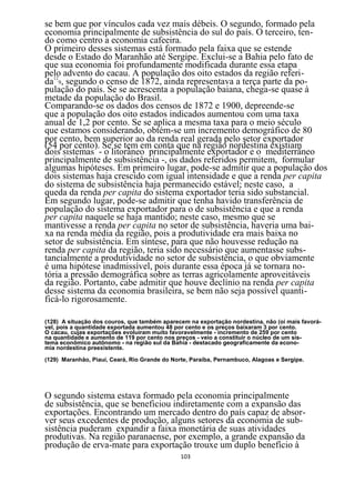 se bem que por vínculos cada vez mais débeis. O segundo, formado pela
economia principalmente de subsistência do sul do país. O terceiro, ten-
do como centro a economia cafeeira.
O primeiro desses sistemas está formado pela faixa que se estende
desde o Estado do Maranhão até Sergipe. Exclui-se a Bahia pelo fato de
que sua economia foi profundamente modificada durante essa etapa
pelo advento do cacau. A população dos oito estados da região referi-
da129, segundo o censo de 1872, ainda representava a terça parte da po-
pulação do país. Se se acrescenta a população baiana, chega-se quase à
metade da população do Brasil.
Comparando-se os dados dos censos de 1872 e 1900, depreende-se
que a população dos oito estados indicados aumentou com uma taxa
anual de 1,2 por cento. Se se aplica a mesma taxa para o meio século
que estamos considerando, obtém-se um incremento demográfico de 80
por cento, bem superior ao da renda real gerada pelo setor exportador
(54 por cento). Se se tem em conta que na região nordestina existiam
dois sistemas - o litorâneo principalmente exportador e o mediterrâneo
principalmente de subsistência -, os dados referidos permitem, formular
algumas hipóteses. Em primeiro lugar, pode-se admitir que a população dos
dois sistemas haja crescido com igual intensidade e que a renda per capita
do sistema de subsistência haja permanecido estável; neste caso, a
queda da renda per capita do sistema exportador teria sido substancial.
Em segundo lugar, pode-se admitir que tenha havido transferência de
população do sistema exportador para o de subsistência e que a renda
per capita naquele se haja mantido; neste caso, mesmo que se
mantivesse a renda per capita no setor de subsistência, haveria uma bai-
xa na renda média da região, pois a produtividade era mais baixa no
setor de subsistência. Em síntese, para que não houvesse redução na
renda per capita da região, teria sido necessário que aumentasse subs-
tancialmente a produtividade no setor de subsistência, o que obviamente
é uma hipótese inadmissível, pois durante essa época já se tornara no-
tória a pressão demográfica sobre as terras agricolamente aproveitáveis
da região. Portanto, cabe admitir que houve declínio na renda per capita
desse sistema da economia brasileira, se bem não seja possível quanti-
ficá-lo rigorosamente.

(128) A situação dos couros, que também aparecem na exportação nordestina, nâo (oi mais favorá-
vel, pois a quantidade exportada aumentou 48 por cento e os preços baixaram 3 por cento.
O cacau, cujas exportações evoluíram muito favoravelmente - incremento de 259 por cento
na quantidade e aumento de 119 por cento nos preços - veio a constituir o núcleo de um sis-
tema econômico autônomo - na região sul da Bahia - destacado geograficamente da econo-
mia nordestina preexistente.

(129) Maranhão, Piauí, Ceará, Rio Grande do Norte, Paraíba, Pernambuco, Alagoas e Sergipe.




O segundo sistema estava formado pela economia principalmente
de subsistência, que se beneficiou indiretamente com a expansão das
exportações. Encontrando um mercado dentro do país capaz de absor-
ver seus excedentes de produção, alguns setores da economia de sub-
sistência puderam expandir a faixa monetária de suas atividades
produtivas. Na região paranaense, por exemplo, a grande expansão da
produção de erva-mate para exportação trouxe um duplo benefício à
                                               103
 