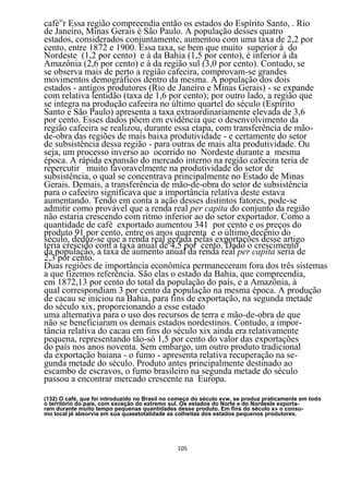 caféinr Essa região compreendia então os estados do Espírito Santo, . Rio
de Janeiro, Minas Gerais è São Paulo. A população desses quatro
estados, considerados conjuntamente, aumentou com uma taxa de 2,2 por
cento, entre 1872 e 1900. Essa taxa, se bem que muito superior à do
Nordeste (1,2 por cento) e à da Bahia (1,5 por cento), é inferior à da
Amazônia (2,6 por cento) e à da região sul (3,0 por cento). Contudo, se
se observa mais de perto a região cafeeira, comprovam-se grandes
movimentos demográficos dentro da mesma. A população dos dois
estados - antigos produtores (Rio de Janeiro e Minas Gerais) - se expande
com relativa lentidão (taxa de 1,6 por cento); por outro lado, a região que
se integra na produção cafeeira no último quartel do século (Espírito
Santo e São Paulo) apresenta a taxa extraordinariamente elevada de 3,6
por cento. Esses dados põem em evidência que o desenvolvimento da
região cafeeira se realizou, durante essa etapa, com transferência de mão-
de-obra das regiões de mais baixa produtividade - e certamente do setor
de subsistência dessa região - para outras de mais alta produtividade. Ou
seja, um processo inverso ao ocorrido no Nordeste durante a mesma
época. A rápida expansão do mercado interno na região cafeeira teria de
repercutir muito favoravelmente na produtividade do setor de
subsistência, o qual se concentrava principalmente no Estado de Minas
Gerais. Demais, a transferência de mão-de-obra do setor de subsistência
para o cafeeiro significava que a importância relativa deste estava
aumentando. Tendo em conta a ação desses distintos fatores, pode-se
admitir como provável que a renda real per capita do conjunto da região
não estaria crescendo com ritmo inferior ao do setor exportador. Como a
quantidade de café exportado aumentou 341 por cento e os preços do
produto 91 por cento, entre os anos quarenta e o último decênio do
século, deduz-se que a renda real gerada pelas exportações desse artigo
teria crescido com a taxa anual de 4,5 por cento. Dado o crescimento
da população, a taxa de aumento anual da renda real per capita seria de
2,3 por cento.
Duas regiões de importância econômica permaneceram fora dos três sistemas
a que fizemos referência. São elas o estado da Bahia, que compreendia,
em 1872,13 por cento do total da população do país, e a Amazônia, à
qual correspondiam 3 por cento da população na mesma época. A produção
de cacau se iniciou na Bahia, para fins de exportação, na segunda metade
do século xix, proporcionando a esse estado
uma alternativa para o uso dos recursos de terra e mão-de-obra de que
não se beneficiaram os demais estados nordestinos. Contudo, a impor-
tância relativa do cacau em fins do século xix ainda era relativamente
pequena, representando tão-só 1,5 por cento do valor das exportações
do país nos anos noventa. Sem embargo, um outro produto tradicional
da exportação baiana - o fumo - apresenta relativa recuperação na se-
gunda metade do século. Produto antes principalmente destinado ao
escambo de escravos, o fumo brasileiro na segunda metade do século
passou a encontrar mercado crescente na Europa.

(132) O café, que foi introduzido no Brasil no começo do século xvw, se produz praticamente em todo
o território do pais, com exceção do extremo sul. Os estados do Norte e do Nordeste exporta-
ram durante muito tempo pequenas quantidades desse produto. Em fins do século x» o consu-
mo local jé absorvia em sua quasetotalidade as colheitas dos estados pequenos produtores.




                                               105
 