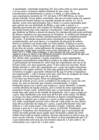 A quantidade exportada aumentou 361 por cento entre os anos quarenta
e os noventa e os preços médios Subiram 41 por cento. Se
consideramos conjuntamente o cacau e o fumo, o valor médio de
suas exportações aumenta de 151 mil para 1.057.000 libras, no meio
século referido. Esses dados, entretanto, não nos revelam senão um aspecto
do desenvolvimento baiano na segunda metade do século xix. Se se
admite, como uma aproximação, que o fumo e o cacau exportados pelo
país saíram em sua totalidade da Bahia, e que todo o açúcar e o
algodão provieram dos oito estados do Nordeste, a exportação per capita
da região baiana não seria superior à nordestina. Tudo indica, portanto,
que também na Bahia o desenvolvimento foi entorpecido pela ação profunda
de fatores similares aos que atuaram no Nordeste. A melhora da situação de
algumas regiões terá ocorrido simultaneamente com o empobrecimento
de outras. A produção açucareira para exportação já desaparecera
completamente, por essa época, e a expansão da pecuária de subsis-
tência se realizava em terras cada vez mais pobres. Explica-se assim
que, não obstante o fluxo imigratório que conheceu a região cacaueira
já em fins do século - principalmente de emigrantes nordestinos -, a po-
pulação do estado haja crescido com a taxa reduzida de 1,5 por cento,
entre 1872 e 1900. Sem embargo, o fato mesmo de que essa taxa seja
superior à que se observa no Nordeste constitui uma indicação de que sua
renda real evoluiu menos desfavoravelmente.
Por último cabe considerar a região amazônica, cujas exportações
alcançam extraordinária importância relativa na etapa final do século.
A participação da borracha no valor total das exportações elevou-se de
0,4 por cento, nos anos quarenta, para 15 por cento nos noventa. Neste
último decênio o valor das exportações per capita da região amazônica
duplicou o da região cafeeira. Se bem que grande parte dessa renda não
revertesse à região e que parte substancial da que revertia se liquidasse
em importações133, não é menos certo que, para fins de cômputo da renda
nacional, era na Amazônia que ela se gerava.
Com base nas observações feitas nos parágrafos anteriores, trata-
remos de estimar grosso modo a tendência da renda per capita do con-
junto do país no período que estamos considerando. A região
nordestina parece ser a única cuja renda per capita diminuiu. Contudo,
a renda absoluta da região cresceu, pois a renda do setor exportador
aumentou 54 por cento. Admitiremos que o crescimento absoluto da
renda haja sido igual ao da metade da população, isto é, que a renda per
capita haja diminuído com uma taxa de 0,6 por cento anual. Na Bahia
as forças nos dois sentidos possivelmente se hajam contrabalançado,
podendo-se admitir que a renda per capita se haja mantido. Na região
sul, onde a população cresceu com a taxa de 3 por cento ao ano, houve
uma óbvia expansão da renda per capita, a qual dificilmente teria sido
inferior a 1 por cento anual. Com respeito à região cafeeira, admi-
tiremos a taxa de 2,3 por cento per capita, já referida. Finalmente, com
relação à Amazônia, nos limitaremos a admitir que o crescimento ab-
soluto da renda gerada nessa região teria alcançado o duplo da inten-
sidade observada na região cafeeira. Dessas suposições se deriva que, no
meio século referido, a renda real do Brasil se teria multiplicado por 5,4,3
o que representa uma taxa de crescimento anual de 3,5 por cento e de
crescimento per capita de 1,5 por cento.
                                    106
 