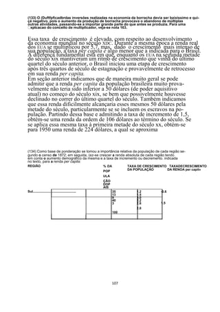 (133) O (Duftfpficadbrdas inversões realizadas na economia da borracha devia ser baixíssimo e qui-
çá negativo, pois o aumento da produção de borracha provocava o abandono de múltiplas
outras atividades, passando-se a importar grande parte do que antes se produzia. Para uma
                        de multiplicador, veja-se nota 163.


Essa taxa de crescimento é elevada, com respeito ao desenvolvimento
da economia mundial no século XDC. Durante a mesma época a renda real
dos EUA se multiplicou por 5,7, mas, dado o crescimento mais intenso de
sua população, a taxa per capita é algo menor que a indicada para o Brasil.
A diferença fundamental está em que, enquanto os EUA na segunda metade
do século xix mantiveram um ritmo de crescimento que vinha do último
quartel do século anterior, o Brasil iniciou uma etapa de crescimento
após três quartos de século de estagnação e provavelmente de retrocesso
em sua renda per capita.
Em seção anterior indicamos que de maneira muito geral se pode
admitir que a renda per capita da população brasileira muito prova-
velmente não teria sido inferior a 50 dólares (de poder aquisitivo
atual) no começo do século xix, se bem que possivelmente houvesse
declinado no correr do último quartel do século. Também indicamos
que essa renda dificilmente alcançaria esses mesmos 50 dólares pela
metade do século, particularmente se se incluem os escravos na po-
pulação. Partindo dessa base e admitindo a taxa de incremento de 1,5,
obtém-se uma renda da ordem de 106 dólares ao término do século. Se
se aplica essa mesma taxa à primeira metade do século xx, obtém-se
para 1950 uma renda de 224 dólares, a qual se aproxima


(134) Como base de ponderação se tomou a importância relativa da população de cada região se-
gundo o censo de 1872; em seguida, (ez-se crescer a renda absoluta de cada região tendo
em conta o aumento demográfico da mesma e a taxa de incremento ou decremento. indicada
no texto, para a renda per capita:
REGIÃO                                                % DA         TAXA DE CRESCIMENTO TAXADECRESCIMENTO
                                                      POP          DA POPULAÇÃO       DA RENOA per capit»

                                                      ULA
                                                      ÇÃO
                                                      DOP
                                                      AlS
Sul................................................          35        1.2         -0.6
                                                             13        1.5
                                                             9         3.0
                                                             40        2.2
                                                             3         2.6         1.5
                                                                       2.0
                                                             100




                                                            107
 