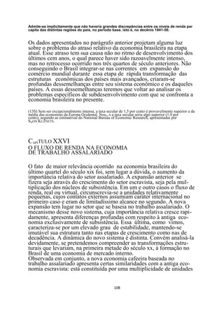 Admite-se implicitamente que não haveria grandes discrepâncias entre os níveis de renda par
capita das distintas regiões do pais, no período base. isto é, no decênio 1841-50.


Os dados apresentados no parágrafo anterior projetam alguma luz
sobre o problema do atraso relativo da economia brasileira na etapa
atual. Esse atraso tem sua causa não no ritmo de desenvolvimento dos
últimos cem anos, o qual parece haver sido razoavelmente intenso,
mas no retrocesso ocorrido nos três quartos de século anteriores. Não
conseguindo o Brasil integrar-se nas correntes em expansão do
comércio mundial durante essa etapa de rápida transformação das
estruturas econômicas dos países mais avançados, criaram-se
profundas dessemelhanças entre seu sistema econômico e os daqueles
países. A essas dessemelhanças teremos que voltar ao analisar os
problemas específicos de subdesenvolvimento com que se confronta a
economia brasileira no presente.
(13S) Sem ser excepcionalmente intensa, a taxa secular de 1,5 por cento é provavelmente superior a da
média das economias da Europa Ocidental. NosEUA a taxa secular seria algo superior (1,9 por
cento), segundo as estimativas do National Bureau of Economic Research, apresentadas por
SMON KUZNETS.




CAPÍTULO XXVI
O FLUXO DE RENDA NA ECONOMIA
DE TRABALHO ASSALARIADO

O fato de maior relevância ocorrido na economia brasileira do
último quartel do século xix foi, sem lugar a dúvida, o aumento da
importância relativa do setor assalariado. A expansão anterior se
fizera seja através do crescimento do setor escravista, seja pela mul-
tiplicação dos núcleos de subsistência. Em um e outro casos o fluxo de
renda, real ou virtual, circunscrevia-se a unidades relativamente
pequenas, cujos contatos externos assumiam caráter internacional no
primeiro caso e eram de limitadíssimo alcance no segundo. A nova
expansão tem lugar no setor que se baseia no trabalho assalariado. O
mecanismo desse novo sistema, cuja importância relativa cresce rapi-
damente, apresenta diferenças profundas com respeito à antiga eco-
nomia exclusivamente de subsistência. Essa última, como vimos,
caracteriza-se por um elevado grau de estabilidade, mantendo-se
imutável sua estrutura tanto nas etapas de crescimento como nas de
decadência. A dinâmica do novo sistema é distinta. Convém analisá-la
devidamente, se pretendemos compreender as transformações estru-
turais que levariam, na primeira metade do século xx, à formação no
Brasil de uma economia de mercado interno.
Observada em conjunto, a nova economia cafeeira baseada no
trabalho assalariado apresenta certas similaridades com a antiga eco-
nomia escravista: está constituída por uma multiplicidade de unidades


                                                    108
 