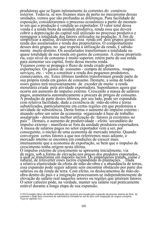 produtoras que se ligam intimamente às correntes do comércio
exterior. Todavia, se nos fixamos mais de perto no mecanismo dessas
unidades, vemos que são profundas as diferenças. Para facilidade de
exposição, consideraremos o processo econômico a partir do momen-
to em que a produção é vendida ao exportador. O valor total dessa
venda é a renda bruta da unidade produtiva, renda essa que deverá
cobrir a depreciação do capital real utilizado no processo produtivo e
remunerar a totalidade dos fatores utilizados na produção. A fim de
simplificar a análise, dividiremos essa renda em dois grupos gerais:
renda dos assalariados e renda dos proprietários. O comportamento
desses dois grupos, no que respeita à utilização da renda, £ sabida-
mente muito distinto. Os assalariados transformam a totalidade ou
quase totalidade de sua renda em gastos de consumo. A classe proprietá-
ria, cujo nível de consumo é muito superior, retém parte de sua renda
para aumentar seu capital, fonte dessa mesma renda.
Vejamos como se propaga o fluxo de renda criado pelas
exportações. Os gastos de consumo - compra de alimentos, roupas,
serviços, etc. - vêm a constituir a renda dos pequenos produtores,
comerciantes, etc. Estes últimos também transformam grande parte de
sua própria renda em gastos de consumo. Destarte, a soma de todos
esses gastos terá necessariamente de exceder de muito a renda
monetária criada pela atividade exportadora. Suponhamos agora que
ocorra um aumento do impulso externo. Crescendo a massa de salários
pagos, aumentaria automaticamente a procura de prtigos de consumo.
A produção de parte destes últimos, por seu lado, pode ser expandida
com relativa facilidade, dada a existência de mão-de-obra e terras
subutilizadas, particularmente em certas regiões em que predomina a
atividade de subsistência. Desta forma o aumento do impulso externo -
atuando sobre um setor da economia organizado à base de trabalho
assalariado - determina melhor utilização de fatores já existentes no
país136. Demais, o aumento de produtividade - efeito secundário do
impulso externo - manifesta-se fora da unidade produtora-exportadora.
A massa de salários pagos no setor exportador vem a ser, por
conseguinte, o núcleo de uma economia de mercado interno. Quando
convergem certos fatores a que nos referiremos mais adiante, o
mercado interno se encontra em condições de crescer mais
intensamente que a economia de exportação, se bem que o impulso de
crescimento tenha origem nesta última.
O impulso externo de crescimento se apresenta inicialmente, via
de regra, sob a forma de elevação nos preços dos produtos exportados,
a qual se transforma em maiores lucros. Os empresários tratam, como é
natural, de reinverter esses lucros expandindo as plantações. _ Dada
a relativa elasticidade da oferta de mão-de-obra e a abundância de terras,
essa expansão pode seguir adiante sem encontrar obstáculo por parte dos
salários ou da renda da terra. Com efeito, os deslocamentos de mão-de-
obra dentro do país e a imigração processaram-se independentemente da
elevação do salário real naqueles setores ou regiões que atraíram fatores.
O setor cafeeiro pôde, na verdade, manter seu salário real praticamente
estável durante a longa etapa de sua expansão.
(136) Exemplo típico da melhor utilização dos recursos provocada pela expansão da procura interna de bens de
consumo e dado peta economia de subsistência formada no sul do pais com imigração de origem européia.
Veja-se capitulo xxv.

                                                        109
 
