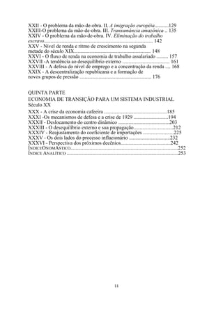 XXII - O problema da mão-de-obra. II. A imigração européia...........129
XXIII-O problema da mão-de-obra. III. Transumância amazônica .. 135
XXIV - O problema da mão-de-obra. IV. Eliminação do trabalho
escravo..................................................................................... 142
XXV - Nível de renda e ritmo de crescimento na segunda
metade do século XIX............................................................ 148
XXVI - O fluxo de renda na economia de trabalho assalariado ......... 157
XXVII -A tendência ao desequilíbrio externo ..................................... 161
XXVIII - A defesa do nível de emprego e a concentração da renda .... 168
XXIX - A descentralização republicana e a formação de
novos grupos de pressão ........................................................ 176


QUINTA PARTE
ECONOMIA DE TRANSIÇÃO PARA UM SISTEMA INDUSTRIAL
Século XX
XXX - A crise da economia cafeeira .................................................185
XXXI -Os mecanismos de defesa e a crise de 1929 ...........................194
XXXII - Deslocamento do centro dinâmico ........................................203
XXXIII - O desequilíbrio externo e sua propagação...............................212
XXXIV - Reajustamento do coeficiente de importações ........................225
XXXV - Os dois lados do processo inflacionário ................................232
XXXVI - Perspectiva dos próximos decênios.......................................242
ÍNDICEONOMASTICO....................................................................................252
ÍNDICE ANALÍTICO .......................................................................................253




                                                          11
 