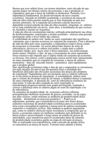Bastou que esse salário fosse, em termos absolutos, mais elevado do que
aqueles pagos nos demais setores da economia, e que a produção se
expandisse, para que a força de trabalho se deslocasse. Portanto, teve
importância fundamental, no desenvolvimento do novo sistema
econômico baseado no trabalho assalariado, a existência da massa de
mão-de-obra relativamente amorfa que se fora formando no país nos
séculos anteriores. Se a expansão da economia cafeeira houvesse
dependido exclusivamente da mão-de-obra européia imigrante, os salários
ter-se-iam estabelecido em níveis mais altos, à semelhança do que ocorreu
na Austrália e mesmo na Argentina.
A mão-de-obra de recrutamento interno -utilizada principalmente nas obras
de desflorestamento, construções e tarefas auxiliares - exerceu uma pressão
permanente sobre o nível médio dos salários.
A estabilidade do salário real médio no setor exportador não significava,
 entretanto, que o mesmo ocorresse no conjunto da economia. Com a absorção
de mão-de-obra pelo setor exportador, a importância relativa desse centro
da economia ia crescendo. Ao serem absorvidos fatores do setor de
subsistência, elevava-se o salário real médio, e ainda mais o salário
monetário médio, pois nesse setor o fluxo monetário era relativamente
muito menor. Destarte, o fato de que o crescimento do setor exportador
fosse extensivo não impedia que o salário médio do conjunto da economia
se elevasse. Em síntese, como a população crescia muito mais intensamente
no setor monetário que no conjunto da economia, a massa de salários
monetários – base do mercado interno - aumentava mais rapidamente
que o produto global.
Que significação econômica tinha o fato de que o empresário se encontrasse
em uma situação favorável que lhe permitia reter a totalidade dos
benefícios derivados das elevações ocasionais dos preços dos produtos
de exportação? Suponhamos por um momento que os salários subissem
ao se elevarem.os preços de exportação. A conseqüência prática seria
que o volume de inversões teria de ser menor, e também menor a expansão
do setor exportador. A absorção do setor de subsistência resultaria ser
mais lenta. A mão-de-obra ocupada no setor exportador se
transformaria progressivamente num grupo privilegiado, tendendo a
crescer a diferença entre os salários pagos no setor de exportação e no
de subsistência.
Os aumentos de produtividade da economia cafeeira refletiam
principalmente melhoras ocasionais de preços, ocorridas, via de regra,
nas altas cíclicas, sendo mínimas as melhoras 13 produtividade física
                                                de
logradas diretamente no processo produtivo 7. Poder-se-ia
argumentar, portanto, que a transferência de parte dos frutos desses
aumentos ocasionais de produtividade econômica para os assalariados
teria como conseqüência imprimir à massa total de salários acentuadas
expansões e contrações cíclicas. Mas também se poderia argumentar
que, como os salários oferecem maior resistência à compressão que os
lucros, a economia estaria em melhores condições para defender-se na
baixa cíclica e possivelmente a longo prazo na relação de preços de
intercâmbio, caso transferisse para os assalariados parte do aumento
de produtividade econômica ganho na etapa de elevação de preços.
Não se realizando essa transferência, toda a pressão da queda cíclica
se concentrava na massa de lucros. Veremos mais adiante a forma
                                  110
 