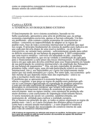 como os empresários conseguiam transferir essa pressão para os
demais setores da coletividade.


(137) Aumentos de produtividade também podiam resultar da abertura demelhores terras, da maior eficiência dos
transportes, etc.



CAPÍTULO XXVII
A TENDÊNCIA AO DESEQUILÍBRIO EXTERNO

O funcionamento do novo sistema econômico, baseado no tra-
balho assalariado, apresentava uma série de problemas que, na antiga
economia exportadora-escravista, apenas se haviam esboçado. Um des-
ses problemas - aliás comum a outras economias de características si-
milares - consistiria na impossibilidade de adaptar-se às regras do
padrão-ouro, base de toda a economia internacional no período que aqui
nos ocupa. O princípio fundamental do sistema do padrão-ouro radicava em
que cada país deveria dispor de uma reserva metálica - ou de divisas
conversíveis, na variante mais corrente - suficientemente grande para cobrir
os déficits ocasionais de sua balança de pagamentos. E fácil compreender
que uma reserva metálica - estivesse ela amoedada ou não - constituía
uma inversão improdutiva, que era na verdade a contribuição de cada país
para o financiamento a curto prazo das trocas internacionais. A dificuldade
estava em que cada país deveria contribuir para esse financiamento em função
de sua participação no comércio internacional e da amplitude das flutuações
de sua balança de pagamentos138. Ora, um país exportador de produtos
primários tinha, como regra, uma elevada participação relativa no comércio
internacional, isto é, seu intercâmbio per capita era relativamente muito
maior que sua renda monetária per capita. Por outro lado, sua economia - pelo
fato mesmo de que dependia muito mais das exportações - estava su-
jeita a oscilações muito mais agudas.
O problema que se apresentava à economia brasileira era, em es-
sência, o seguinte: a que preço as regras do padrão-ouro poderiam apli-
car-se a um sistema especializado na exportação de produtos primários
e com um elevado coeficiente de importação? Esse problema não
preocupou os economistas europeus, que sempre teorizaram em matéria
de comércio internacional èni termos de economia de graus de de-
senvolvimento mais ou menos similar, com estruturas de produção não
muito distintas e com coeficientes de importação relativamente baixos.
A teoria monetária do século xix constitui, indubitavelmente, um
instrumento de utilidade para explicar a realidade européia.
Ela se baseava no princípio de que, se todos os países seguissem as regras do
padrão-ouro - isto é, se o meio circulante dos distintos países tivessem
como base a mesma moeda-mercadoria -, o ouro disponível tenderia a
distribuir-se em função das necessidades do comércio interno de cada
país e das do comércio internacional.
(138) A balança de pagamentos por definição está sempre em equilíbrio. As flutuações a que se re-
fere o texto são aquelas do saldo da conta corrente e do movimento de capitais nSo destinado
especificamente a cobrir esse saldo.



                                                        111
 
