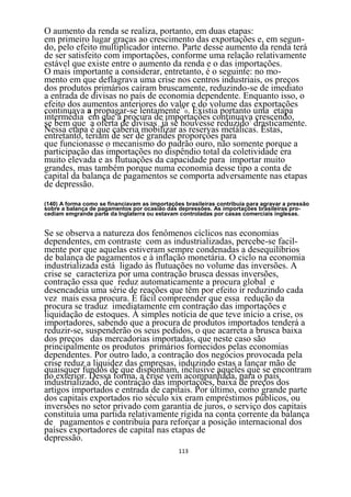 O aumento da renda se realiza, portanto, em duas etapas:
em primeiro lugar graças ao crescimento das exportações e, em segun-
do, pelo efeito multiplicador interno. Parte desse aumento da renda terá
de ser satisfeito com importações, conforme uma relação relativamente
estável que existe entre o aumento da renda e o das importações.
O mais importante a considerar, entretanto, é o seguinte: no mo-
mento em que deflagrava uma crise nos centros industriais, os preços
dos produtos primários caíram bruscamente, reduzindo-se de imediato
a entrada de divisas no país de economia dependente. Enquanto isso, o
efeito dos aumentos anteriores do valor e do volume das exportações
continuava a propagar-se lentamente140. Existia portanto uma etapa
intermédia em que á procura de importações continuava crescendo,
se bem que a oferta de divisas já se houvesse reduzido1 drasticamente.
Nessa etapa é que caberia mobilizar as reservas metálicas. Estas,
entretanto, teriam de ser de grandes proporções para
que funcionasse o mecanismo do padrão ouro, não somente porque a
participação das importações no dispêndio total da coletividade era
muito elevada e as flutuações da capacidade para importar muito
grandes, mas também porque numa economia desse tipo a conta de
capital da balança de pagamentos se comporta adversamente nas etapas
de depressão.

(140) A forma como se financiavam as importações brasileiras contribuía para agravar a pressão
sobre a balança de pagamentos por ocasião das depressões. As importações brasileiras pro-
cediam emgrande parte da Inglaterra ou estavam controladas por casas comerciais inglesas.


Se se observa a natureza dos fenômenos cíclicos nas economias
dependentes, em contraste com as industrializadas, percebe-se facil-
mente por que aquelas estiveram sempre condenadas a desequilíbrios
de balança de pagamentos e à inflação monetária. O ciclo na economia
industrializada está ligado às flutuações no volume das inversões. A
crise se caracteriza por uma contração brusca dessas inversões,
contração essa que reduz automaticamente a procura global e
desencadeia uma série de reações que têm por efeito ir reduzindo cada
vez mais essa procura. É fácil compreender que essa redução da
procura se traduz imediatamente em contração das importações e
liquidação de estoques. À simples notícia de que teve início a crise, os
importadores, sabendo que a procura de produtos importados tenderá a
reduzir-se, suspenderão os seus pedidos, o que acarreta a brusca baixa
dos preços das mercadorias importadas, que neste caso são
principalmente os produtos primários fornecidos pelas economias
dependentes. Por outro lado, a contração dos negócios provocada pela
crise reduz a liquidez das empresas, induzindo estas a lançar mão de
quaisquer fundos de que disponham, inclusive aqueles que se encontram
no exterior. Dessa forma, a crise vem acompanhada, para o país
industrializado, de contração das importações, baixa de preços dos
artigos importados e entrada de capitais. Por último, como grande parte
dos capitais exportados rio século xix eram empréstimos públicos, ou
inversões no setor privado com garantia de juros, o serviço dos capitais
constituía uma partida relativamente rígida na conta corrente da balança
de pagamentos e contribuía para reforçar a posição internacional dos
países exportadores de capital nas etapas de
depressão.
                                               113
 