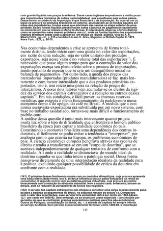 com grande liquidez nas praças brasileiras. Essas casas inglesas emprestavam a médio prazo
aos comerciantes (inclusive de outras nacionalidades) que exportavam para outros países.
Dessa forma, o comércio de importação é que financiava o de exportação. Ao ocorrer um co .
lapso na procura de produtos brasileiros no exterior, acumulavam-se os fundos líquidos em
mãos dos importadores, fundos esses que advinham das vendas na etapa anterior de pros-
peridade. Esses fundos líquidos pressionavam sobre a balança de pagamentos exatamente
no momento em que se reduzia a oferta de divisas. É interessante observar a forma distinta
como se apresentou esse mesmo problema nos EU*, onde os fundos líquidos dos exportadores
ingleses tenderam desde cedo a aplicar-se em títulos da divida pública. Veja-se A. K.
M ANCHCSTER. op. cif., p. 315 e também LELANO H. JEW». Migratian oi British Capital Io 1873.
Nova York. 1927, p. 68-70.


Nas economias dependentes a crise se apresenta de forma total-
mente distinta, tendo início com uma queda no valor das exportações,
em razão de uma redução, seja no valor unitário dos produtos 14
exportados, seja nesse valor e no volume total das exportações 1. É
necessário que passe algum tempo para que a contração do valor das
exportações exerça seu pleno efeito sobre a procura de importações,
sendo portanto de esperar que se crie um desequilíbrio inicial na
balança de pagamentos. Por outro lado, a queda dos preços das
mercadorias importadas (produtos manufaturados) se faz mais len-
tamente e com menor intensidade que a dos produtos primários ex-
portados, isto é, tem início uma piora na relação de preços do
intercâmbio. A esses dois fatores vêm acumular-se os efeitos da rigi-
dez do serviço dos capitais estrangeiros e a redução na entrada desses
capitais'42. Em tais condições, é fácil prever as imensas reservas
metálicas que exigiria o pleno funcionamento do padrão-ouro numa
economia como a do apogeu do café no Brasil. À medida que a eco-
nomia escravista-exportadora era substituída por um novo sistema, com
base no trabalho assalariado, tõrnava-se mais difícil o funcionamento do
padrão-ouro.
A análise dessa questão é tanto mais interessante quanto projeta
muita luz sobre o tipo de dificuldade que enfrentava o homem público
brasileiro da época para captar a realidade econômica do país.
Constituindo a economia brasileira uma dependência dos centros in-
dustriais, dificilmente se podia evitar a tendência a "interpretar", por
analogia com o que ocorria na Europa, os problemas econômicos do
país. A ciência econômica européia penetrava através das escolas de
direito e tendia a transformar-se em um "corpo de doutrina", que se
aceitava independentemente de qualquer tentativa de confronto com a
realidade. Ali onde a realidade se distanciava do mundo ideal da
doutrina supunha-se que tinha início a patologia social. Dessa forma
passava-se diretamente de uma interpretação idealista da realidade para
a política, excluindo qualquer possibilidade de crítica da doutrina em
confronto com a realidade.
(141) O primeiro desses fenômenos ocorre com os produtos alimentícios, cuja procura apresenta
uma baixa elasticidade-renda, isto é, se deixa influenciar pouco pelas flutuações da renda do
consumidor. 0 segundo ocorre com as matérias-primas industriais, cuja procura se contrai
bruscamente com a redução da atividade industrial. Num e noutro caso, entretanto, baixam os
preços, pois se reduzem as perspectivas de lucros nos negócios.
(142) 0 serviço dos capitais estrangeiros não chegou a constituir uma carga excessivamente pesa-
da para a balança de pagamentos do Brasil, na segunda metade do século »x. Comparado
com o valor das exportações, esse serviço teria aumentado de9,4 por cento em 1861-64para
12.1 por cento em 1890-92. Sem embargo, se se excetuam casos especiais - constituídos por
períodos em que se contraíram grandes empréstimos públicos para fins nâo-econômicos;
Guerra do Paraguai, consolidação da divida, etc. -. a entrada de capitais foi sempre inferior
ao serviço da divida. Num período excepcionalmente favorável como 1886-89. a importação
                                               114
 