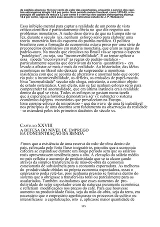 de capitais alcançou 14,3 por cento do valor das exportações, enquanto o serviço dos capi-
tais estrangeiros atingia 14.6 por cento. Num período menos favorável, como 1876-85, a im-
portação de capitais se reduz a 5,3 por cento e o serviço dos capitais estrangeiros alcança
12.2 por cento, veja-se sobre esse assunto o meticuloso estudo de J. P. WUMAM,cÜ


Essa inibição mental para captar a realidade de um ponto de vista
crítico-científico é particularmente óbvia no que diz respeito aos
problemas monetários. A razão disso deriva de que na Europa não se
fez, durante o século xix, nenhum esforço sério para elaborar uma
teoria monetária fora do esquema do padrão-metálico. O político
brasileiro com a formação de economista estava preso por uma série de
preconceitos doutrinários em matéria monetária, que eram as regras do
padrão-ouro. Na moeda que circulava no Brasil via-se apenas o aspecto
"patológico", ou seja, sua "inconversibilidade". E ao tentar aplicar a
essa moeda "inconversível" as regras do padrão-metálico -
particularmente aquelas que derivavam da teoria quantitativa - era
levado a afastar-se mais e mais da realidade. Ao historiador, das idéias
econômicas no Brasil não deixará de surpreender a monótona
insistência com que se acoima de aberrativo e anormal tudo que ocorre
rio país: a inconversibilidade, os déficits, as emissões de papel-moeda.
Essa "anormalidade" secular não chega, entretanto, a constituir objeto
de estudo sistemático. Com efeito, não se faz nenhum esforço sério para
compreender tal anormalidade, que em última instância era a realidade
dentro da qual se vivia. Todos os esforços se gastam numa tarefa
que á experiência histórica demonstrava sèr vi: submeter o sistema
econômico àsjègras monetárias que prevaleciam na Europa.
Esse enorme esforço de mimetismo – que derivava de uma fé inabalável
nos princípios de uma doutrina sem fundamento na observação da realidade
- se estenderá pelos três primeiros decênios do século xx.


CAPÍTULO XXVIII
A DEFESA DO NÍVEL DE EMPREGO
EA CONCENTRAÇÃO DA RENDA

Vimos que a existência de uma reserva de mão-de-obra dentro do
país, reforçada pelo forte fluxo imigratório, permitiu que a economia
cafeeira se expandisse durante um longo período sem que os salários
reais apresentassem tendência para a alta. A elevação do salário médio
no país refletia o aumento de produtividade que se ia alcanr çando
através da simples transferência de mão-de-obra da economia
estacionaria de subsistência para a economia exportadora. As melhoras
de produtividade obtidas na própria economia exportadora, essas o
empresário podia retê-las, pois nenhuma pressão se formava dentro do
sistema que o obrigasse a transferi-las total ou parcialmente para os
assalariados. Também assinalamos que esses aumentos de pro-
dutividade do setor exportador eram de natureza puramente econômica
e refletiam modificações nos preços do café. Para que houvesse
aumento na produtividade física, seja da mão-de-obra, seja da terra, era
necessário que o empresário aperfeiçoasse os processos de cultivo ou
intensificasse a capitalização, isto é, aplicasse maior quantidade de
                                                115
 