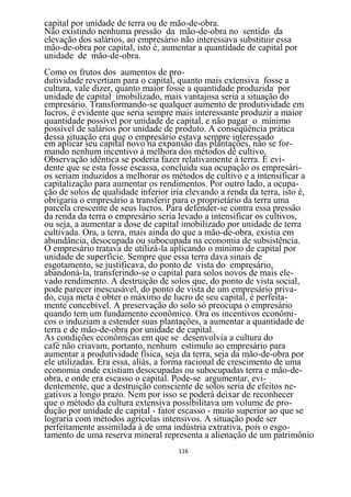 capital por unidade de terra ou de mão-de-obra.
Não existindo nenhuma pressão da mão-de-obra no sentido da
elevação dos salários, ao empresário não interessava substituir essa
mão-de-obra por capital, isto é, aumentar a quantidade de capital por
unidade de mão-de-obra.
Como os frutos dos aumentos de pro-
dutividade revertiam para o capital, quanto mais extensiva fosse a
cultura, vale dizer, quanto maior fosse a quantidade produzida por
unidade de capital imobilizado, mais vantajosa seria a situação do
empresário. Transformando-se qualquer aumento de produtividade em
lucros, é evidente que seria sempre mais interessante produzir a maior
quantidade possível por unidade de capital, e não pagar o mínimo
possível de salários por unidade de produto. A conseqüência prática
dessa situação era que o empresário estava sempre interessado
em aplicar seu capital novo na expansão das plantações, não se for-
mando nenhum incentivo à melhora dos métodos dê cultivo.
Observação idêntica se poderia fazer relativamente à terra. É evi-
dente que se esta fosse escassa, concluída sua ocupação os empresári-
os seriam induzidos a melhorar os métodos de cultivo e a intensificar a
capitalização para aumentar os rendimentos. Por outro lado, a ocupa-
ção de solos de qualidade inferior iria elevando a renda da terra, isto é,
obrigaria o empresário a transferir para o proprietário da terra uma
parcela crescente de seus lucros. Para defender-se contra essa pressão
da renda da terra o empresário seria levado a intensificar os cultivos,
ou seja, a aumentar a dose de capital imobilizado por unidade de terra
cultivada. Ora, a terra, mais ainda do que a mão-de-obra, existia em
abundância, desocupada ou subocupada na economia de subsistência.
O empresário tratava de utilizá-la aplicando o mínimo de capital por
unidade de superfície. Sempre que essa terra dava sinais de
esgotamento, se justificava, do ponto de vista do empresário,
abandoná-la, transferindo-se o capital para solos novos de mais ele-
vado rendimento. A destruição de solos que, do ponto de vista social,
pode parecer inescusável, do ponto de vista de um empresário priva-
do, cuja meta é obter o máximo de lucro de seu capital, é perfeita-
mente concebível. A preservação do solo só preocupa o empresário
quando tem um fundamento econômico. Ora os incentivos econômi-
cos o induziam a estender suas plantações, a aumentar a quantidade de
terra e de mão-de-obra por unidade de capital.
As condições econômicas em que se desenvolvia a cultura do
café não criavam, portanto, nenhum estímulo ao empresário para
aumentar a produtividade física, seja da terra, seja da mão-de-obra por
ele utilizadas. Era essa, aliás, a forma racional de crescimento de uma
economia onde existiam desocupadas ou subocupadas terra e mão-de-
obra, e onde era escasso o capital. Pode-se argumentar, evi-
dentemente, que a destruição consciente de solos seria de efeitos ne-
gativos a longo prazo. Nem por isso se poderá deixar de reconhecer
que o método da cultura extensiva possibilitava um volume de pro-
dução por unidade de capital - fator escasso - muito superior ao que se
lograria com métodos agrícolas intensivos. A situação pode ser
perfeitamente assimilada à de uma indústria extrativa, pois o esgo-
tamento de uma reserva mineral representa a alienação de um patrimônio
                                    116
 