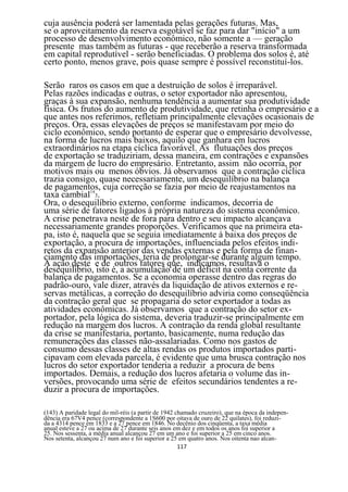cuja ausência poderá ser lamentada pelas gerações futuras. Mas,
se o aproveitamento da reserva esgotável se faz para dar "início" a um
processo de desenvolvimento econômico, não somente a — geração
presente mas também as futuras - que receberão a reserva transformada
em capital reprodutível - serão beneficiadas. O problema dos solos é, até
certo ponto, menos grave, pois quase sempre é possível reconstituí-los.

Serão raros os casos em que a destruição de solos é irreparável.
Pelas razões indicadas e outras, o setor exportador não apresentou,
graças à sua expansão, nenhuma tendência a aumentar sua produtividade
física. Os frutos do aumento de produtividade, que retinha o empresário e a
que antes nos referimos, refletiam principalmente elevações ocasionais de
preços. Ora, essas elevações de preços se manifestavam por meio do
ciclo econômico, sendo portanto de esperar que o empresário devolvesse,
na forma de lucros mais baixos, aquilo que ganhara em lucros
extraordinários na etapa cíclica favorável. As flutuações dos preços
de exportação se traduziriam, dessa maneira, em contrações e expansões
da margem de lucro do empresário. Entretanto, assim não ocorria, por
motivos mais ou menos óbvios. Já observamos que a contração cíclica
trazia consigo, quase necessariamente, um desequilíbrio na balança
de pagamentos, cuja correção se fazia por meio de reajustamentos na
taxa cambial143.
Ora, o desequilíbrio externo, conforme indicamos, decorria de
uma série de fatores ligados à própria natureza do sistema econômico.
A crise penetrava neste de fora para dentro e seu impacto alcançava
necessariamente grandes proporções. Verificamos que na primeira eta-
pa, isto é, naquela que se seguia imediatamente à baixa dos preços de
exportação, a procura de importações, influenciada pelos efeitos indi-
retos da expansão anterior das vendas externas e pela forma de finan-
ciamento das importações, teria de prolongar-se durante algum tempo.
A ação deste e de outros fatores que, indicamos, resultava o
desequilíbrio, isto é, a acumulação de um déficit na conta corrente da
balança de pagamentos. Se a economia operasse dentro das regras do
padrão-ouro, vale dizer, através da liquidação de ativos externos e re-
servas metálicas, a correção do desequilíbrio adviria como conseqüência
da contração geral que se propagaria do setor exportador a todas as
atividades econômicas. Já observamos que a contração do setor ex-
portador, pela lógica do sistema, deveria traduzir-se principalmente em
redução na margem dos lucros. A contração da renda global resultante
da crise se manifestaria, portanto, basicamente, numa redução das
remunerações das classes não-assalariadas. Como nos gastos de
consumo dessas classes de altas rendas os produtos importados parti-
cipavam com elevada parcela, é evidente que uma brusca contração nos
lucros do setor exportador tenderia a reduzir a procura de bens
importados. Demais, a redução dos lucros afetaria o volume das in-
versões, provocando uma série de efeitos secundários tendentes a re-
duzir a procura de importações.

(143) A paridade legal do mil-réis (a partir de 1942 chamado cruzeiro), que na época da indepen-
dência era 67V4 pence (correspondente a 1S600 por oitava de ouro de 22 quilates), foi reduzi-
da a 4314 pence em 1833 e a 27 pence em 1846. No decênio dos cinqüenta, a taxa média
anual esteve a 27 ou acima de 27 durante seis anos em dez e em todos os anos foi superior a
25. Nos sessenta, a média anual alcançou 27 em um ano e foi superior a 25 em cinco anos.
Nos setenta, alcançou 27 num ano e foi superior a 25 em quatro anos. Nos oitenta nao alcan-
                                                      117
 