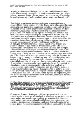 çou 27 em nenhum ano, foi superior a 25 em dois e inferior a 20 em dois. Nos noventa foi infe-



A correção do desequilíbrio através da taxa cambial era uma ope-
ração de natureza e conseqüências inteiramente distintas. Ao reduzi-
rem-se os preços dos produtos exportados - no caso, o café - tendia a
baixar bruscamente o poder aquisitivo externo da moeda nacional144.

Essa baixa se processava mesmo antes que se materializasse o
desequilíbrio, pois a simples previsão de que viria tal desequilíbrio era
suficiente para que tivesse início uma corrida contra o valor externo
da moeda. Dessa forma, encareciam bruscamente todos os produtos
importados, reduzindo-se automaticamente sua procura dentro do
país. Assim, sem necessitar de liquidar reservas, que aliás não pos-
suía, a economia lograva corrigir o desequilíbrio externo. Por um
lado, cortava-se o poder de compra dos consumidores de artigos
importados, elevando os preços destes, e por outro estabelecia-se uma
espécie de taxa sobre a exportação de capitais, fazendo pagar mais
àqueles que desejassem reverter fundos para o exterior.
A redução do valor externo da moeda significava, demais, um
prêmio a todos os que vendiam divisas estrangeiras, isto é, aos
exportadores. Para aclarar esse mecanismo, vejamos um exemplo.
Suponhamos que, na situação imediatamente anterior à crise, o ex-
portador de café estivesse vendendo a saca a 25 dólares e transfor-
mando esses dólares em 200 cruzeiros, isto é, ao câmbio de 8 cruzeiros
por dólar. Desencadeada a crise, ocorreria uma redução, digamos, de
40 por cento do preço de venda da saca de café, a qual passava a ser
cotada a 15 dólares. Se a economia funcionasse num regime de
estabilidade cambial tal perda de 10 dólares se traduziria, pelas razões
já indicadas, em uma redução equivalente dos lucros do empresário.
Entretanto, como o reajustamento vinha pela taxa cambial, as
conseqüências eram outras. Admitamos que, ao deflagrar a crise, o
valor do dólar subisse de 8 para 12 cruzeiros. Os 15 dólares a que o
nosso empresário estava vendendo agora a saca do café já não valiam
120 cruzeiros mas sim 180. Dessa forma, a perda do empresário, que
em moeda estrangeira havia sido de 40 por cento, em moeda nacional
passava a ser de 10 por cento.

(144) 0 papel do preço do café. como fator determinante da taxa cambial, foi perfeitamente perce-
bido por WLEMAN. numa época em que os observadores mais esclarecidos do Brasil preocu-
pavam-se apenas com as emissões de moeda-papel e os déficits do governo central. Wuuw
observa que entre 1861-64 e 1865-69 o preço médio da saca de café baixou de 5S729 para
4$952 (ouro) e a taxa de cambio média desce de 26% para 21.31; no período 1870-75 a saca
a saca desce para 3S247 e o cambio baixa para 22V4. Finalmente, em 1886-89 o café sobe
para 5S432 e o cambio se eleva para 24v4. Op. d., p. 234-248.


O processo de correção do desequilíbrio externo significava, em
última instância, uma transferência de renda daqueles que pagavam as
importações para aqueles que vendiam as exportações. Como as
importações eram pagas pela coletividade em seu conjunto, os em-
presários exportadores estavam na realidade logrando socializar as
perdas que os mecanismos econômicos tendiam a concentrar em seus
                                                    118
 