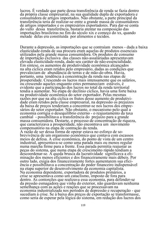 lucros. É verdade que parte dessa transferência de renda se fazia dentro
da própria classe empresarial, na sua qualidade dupla de exportadora e
consumidora de artigos importados. Não obstante, a parte principal da
transferência teria de realizar-se entre a grande massa de consumidores
de artigos importados e os empresários exportadores. Para dar-se conta
do vulto dessa transferência, bastaria atentar na composição das
importações brasileiras no fim do século xix e começo do xx, quando
metade delas era constituída por alimentos e tecidos.

Durante a depressão, as importações que se contraíam menos - dada a baixa
elasticidade-renda de sua procura eram aquelas de produtos essenciais
utilizados pela grande massa consumidora. Os produtos de consumo
de importação exclusiva das classes não-assalariadas apresentavam
elevada elasticídade-renda, dado seu caráter de não-essencialidade.
Em síntese, os aumentos de produtividade econômica alcançados
na alta cíclica eram retidos pelo empresário, dadas as condições que
prevaleciam de abundância de terras e de mão-de-obra. Havia,
portanto, uma tendência à concentração da renda nas etapas de
prosperidade. Crescendo os lucros mais intensamente que os salários,
ou crescendo aqueles enquanto estes permaneciam estáveis, é
evidente que a participação dos lucros no total da renda territorial
tendia a aumentar. Na etapa de declínio cíclico, havia uma forte baixa
na produtividade econômica do setor exportador. Pelas mesmas
razões por que na alta cíclica os frutos desse aumento de produtivi-
dade eram retidos pela classe empresarial, na depressão os prejuízos
da baixa de preços tenderiam a concentrar-se nos lucros dos empre-
sários do setor exportador. Não obstante, o mecanismo pelo qual a
economia corrigia o desequilíbrio externo - o reajustamento da taxa
cambial - possibilitava a transferência do prejuízo para a grande
massa consumidora. Destarte, o processo de concentração de riqueza,
que caracterizava a prosperidade, não encontrava um movimento
compensatório na etapa de contração da renda.
A razão de ser dessa forma de operar estava no esforço de so-
brevivência de um organismo econômico que contava com escassos
meios de defesa. A crise econômica, do ponto de vista de um centro
industrial, apresentava-se como uma parada mais ou menos regular
numa marcha firme para a frente. Essa parada permitia reajustar as
peças do sistema, que numa etapa de crescimento rápido tendiam a
descoordenar-se. A queda brusca da lucratividade significava a eli-
minação dos menos eficientes e dos financeiramente mais débeis. Por
outro lado, exigia dos financeiramente fortes aumentarem sua efici-
ência e possibilitava a concentração do poder financeiro indispensável
na etapa superior de desenvolvimento da economia capitalista.
Na economia dependente, exportadora de produtos primários, a
crise se apresentava como um cataclismo, imposto de fora para
dentro. As contorções que realizava essa economia, para defender-se
da pressão esmagadora que vinha do exterior, não guardavam nenhuma
semelhança com as ações e reações que se processavam na
economia industrializada nos períodos de depressão e recuperação - que
sucediam à crise. Se à baixa dos preços de exportação se transformasse,
como seria de esperar pela lógica do sistema, em redução dos lucros dos
                                    119
 