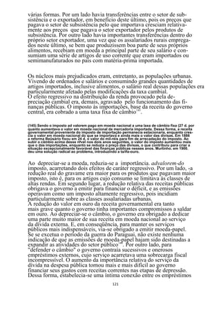 várias formas. Por um lado havia transferências entre o setor de sub-
sistência e o exportador, em benefício deste último, pois os preços que
pagava o setor de subsistência pelo que importava cresciam relativa-
mente aos preços que pagava o setor exportador pelos produtos de
subsistência. Por outro lado havia importantes transferências dentro do
próprio setor exportador, uma vez que os assalariados rurais emprega-
dos neste último, se bem que produzissem boa parte de seus próprios
alimentos, recebiam em moeda a principal parte de seu salário e con-
sumiam uma série de artigos de uso corrente que eram importados ou
semimanufaturados no país com matéria-prima importada.

Os núcleos mais prejudicados eram, entretanto, as populações urbanas.
Vivendo de ordenados e salários e consumindo grandes quantidades de
artigos importados, inclusive alimentos, o salário real dessas populações era
particularmente afetado pelas modificações da taxa cambial.
O efeito regressivo na distribuição da renda provocado pela de-
preciação cambial era, demais, agravado pelo funcionamento das fi-
nanças públicas. O imposto às importações, base da receita do governo
central, era cobrado a uma taxa fixa de câmbio145.

(145) Sendo o imposto ad valorem pago em moeda nacional a uma laxa de câmbio fixa (27 d. por
quanto aumentava o valor em moeda nacional da mercadoria importada. Dessa forma, a receita
governamental proveniente do imposto de importação permanecia estacionaria, enquanto cres-
cia o valor em moeda nacional do que se importava e ainda mais o valor das divisas. Em 1886
a reforma Beüsário fixou em 24 d. o valor do mil-réis para fim de arrecadação do imposto. Ao
subir o câmbio acima desse nfvel nos dois anos seguintes, o valor do imposto aumentou mais
que o das importações, enquanto se reduzia o preço das divisas, o que contribuiu para criar a
situação excepcionalmente favorável das finanças públicas nesses anos. Murtinho. em 1900.
deu uma solução radical ao problema, introduzindo a ta/ifa-ouro.


Ao depreciar-se a moeda, reduzia-se a importância. advalorem-do
imposto, acarretando dois efeitos de caráter regressivo. Por um lado, -a
redução real do gravame era maior para os produtos que pagavam maior
imposto, isto é, para os artigos cujo consumo se limitava às classes de
altas rendas. Em segundo lugar, a redução relativa das receitas públicas
obrigava o governo a emitir para financiar o déficit, e as emissões
operavam como um imposto altamente regressivo, pois incidiam
particularmente sobre as classes assalariadas urbanas.
A redução do valor em ouro da receita governamental era tanto
mais grave quanto o governo tinha importantes compromissos a saldar
em ouro. Ao depreciar-se o câmbio, o governo era obrigado a dedicar
uma parte muito maior de sua receita em moeda nacional ao serviço
da dívida externa. E, em conseqüência, para manter os serviços
públicos mais indispensáveis, via-se obrigado a emitir moeda-papel.
Se se excetua o período da guerra do Paraguai, não existe nenhuma
indicação de que as emissões de moeda-papel hajam sido destinadas a
expandir as atividades do setor público146. Por outro lado, para
"defender o câmbio" o governo contraía sucessivos e onerosos
empréstimos externos, cujo serviço acarretava uma sobrecarga fiscal
incompressível. O aumento da importância relativa do serviço da
dívida na despesa pública tornou mais e mais difícil ao governo
financiar seus gastos com receitas correntes nas etapas de depressão.
Dessa forma, estabelecia-se uma íntima conexão entre os empréstimos
                                               121
 