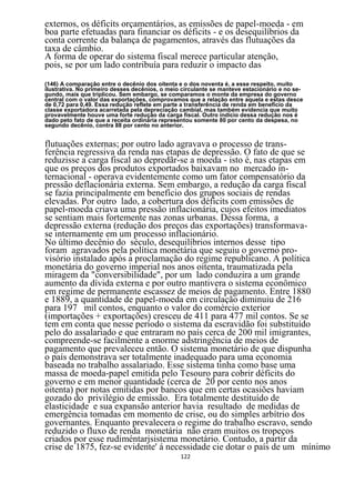 externos, os déficits orçamentários, as emissões de papel-moeda - em
boa parte efetuadas para financiar os déficits - e os desequilíbrios da
conta corrente da balança de pagamentos, através das flutuações da
taxa de câmbio.
A forma de operar do sistema fiscal merece particular atenção,
pois, se por um lado contribuía para reduzir o impacto das
(146) A comparação entre o decênio dos oitenta e o dos noventa é, a esse respeito, muito
ilustrativa. No primeiro desses decênios, o meio circulante se manteve estacionário e no se-
gundo, mais que triplicou. Sem embargo, se comparamos o monte da empresa do governo
central com o valor das exportações, comprovamos que a relação entre aquela e estas desce
de 0,72 para 0,49. Essa redução reflete em parte a transferência de renda em beneficio da
classe exportadora acarretada pela depreciação cambial, mas também evidencia que muito
provavelmente houve uma forte redução da carga fiscal. Outro indicio dessa redução nos é
dado peto fato de que a receita ordinária representou somente 80 por cento da despesa, no
segundo decênio, contra 88 por cento no anterior.


flutuações externas; por outro lado agravava o processo de trans-
ferência regressiva da renda nas etapas de depressão. O fato de que se
reduzisse a carga fiscal ao depredãr-se a moeda - isto é, nas etapas em
que os preços dos produtos exportados baixavam no mercado in-
ternacional - operava evidentemente como um fator compensatório da
pressão deflacionária externa. Sem embargo, a redução da carga fiscal
se fazia principalmente em benefício dos grupos sociais de rendas
elevadas. Por outro lado, a cobertura dos déficits com emissões de
papel-moeda criava uma pressão inflacionária, cujos efeitos imediatos
se sentiam mais fortemente nas zonas urbanas. Dessa forma, a
depressão externa (redução dos preços das exportações) transformava-
se internamente em um processo inflacionário.
No último decênio do século, desequilíbrios internos desse tipo
foram agravados pela política monetária que seguiu o governo pro-
visório instalado após a proclamação do regime republicano. A política
monetária do governo imperial nos anos oitenta, traumatizada pela
miragem da "conversibilidade", por um lado conduzira a um grande
aumento da dívida externa e por outro mantivera o sistema econômico
em regime de permanente escassez de meios de pagamento. Entre 1880
e 1889, a quantidade de papel-moeda em circulação diminuiu de 216
para 197 mil contos, enquanto o valor do comércio exterior
(importações + exportações) cresceu de 411 para 477 mil contos. Se se
tem em conta que nesse período o sistema da escravidão foi substituído
pelo do assalariado e que entraram no país cerca de 200 mil imigrantes,
compreende-se facilmente a enorme adstringência de meios de
pagamento que prevaleceu então. O sistema monetário de que dispunha
o país demonstrava ser totalmente inadequado para uma economia
baseada no trabalho assalariado. Esse sistema tinha como base uma
massa de moeda-papel emitida pelo Tesouro para cobrir déficits do
governo e em menor quantidade (cerca de 20 por cento nos anos
oitenta) por notas emitidas por bancos que em certas ocasiões haviam
gozado do privilégio de emissão. Era totalmente destituído de
elasticidade e sua expansão anterior havia resultado de medidas de
emergência tomadas em momento de crise, ou do simples arbítrio dos
governantes. Enquanto prevalecera o regime do trabalho escravo, sendo
reduzido o fluxo de renda monetária não eram muitos os tropeços
criados por esse rudiméntarjsistema monetário. Contudo, a partir da
crise de 1875, fez-se evidente' á necessidade cie dotar o país de um mínimo
                                                122
 