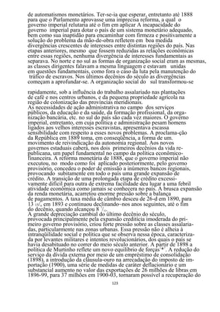 de automatismos monetários. Ter-se-ia que esperar, entretanto até 1888
para que o Parlamento aprovasse uma imprecisa reforma, a qual o
governo imperial relutaria até o fim em aplicar A incapacidade do
governo imperial para dotar o país de um sistema monetário adequado,
bem como sua inaptidão para encaminhar com firmeza e positivamente a
solução do problema da mão-de-obra refletem em boa medida
divergências crescentes de interesses entre distintas regiões do país. Nas
etapas anteriores, mesmo que fossem reduzidas as relações econômicas
entre essas regiões, nenhuma divergência de interesses fundamentais as
separava. No norte e no sul as formas de organização social eram as mesmas,
as classes dirigentes falavam a mesma linguagem e estavam unidas
em questões fundamentais, como fora o caso da luta pela manutenção do
 tráfico de escravos. Nos últimos decênios do século as divergências
começam a aprofundar-se. A organização social do sul transformou-se
rapidamente, sob a influência do trabalho assalariado nas plantações
de café e nos centros urbanos, e da pequena propriedade agrícola na
região de colonização das províncias meridionais.
As necessidades de ação administrativa no campo dos serviços
públicos, da educação e da saúde, da formação profissional, da orga-
nização bancária, etc. no sul do país são cada vez maiores. O governo
imperial, entretanto, em cuja política e administração pesam homens
ligados aos velhos interesses escravistas, apresentava escassa
sensibilidade com respeito a esses novos problemas. A proclama-ção
da República em 1889 toma, em conseqüência, a forma de um.
movimento de reivindicação da autonomia regional. Aos novos
governos estaduais caberá, nos dois primeiros decênios da vida re-
publicana, um papel fundamental no campo da política econômico-
financeira. A reforma monetária de 1888, que o governo imperial não
executou, no modo como foi aplicado posteriormente, pelo governo
provisório, concedeu o poder de emissão a inúmeros bancos regionais,
provocando subitamente em todo o país uma grande expansão de
crédito. A transição de uma prolongada etapa de crédito excessi-
vamente difícil para outra de extrema facilidade deu lugar a uma febril
atividade econômica como jamais se conhecera no país. A brusca expansão
da renda monetária, acarretou enorme pressão sobre a balança
de pagamentos. A taxa média de câmbio desceu de 26-d em 1890, para
13 15/l6 em 1893 e continuou declinando~nos anos seguintes, até o fim
do decênio, quando alcançou 8 7/32.
A grande depreciação cambial do último decênio do século,
provocada principalmente pela expansão creditícia imoderada do pri-
meiro governo provisório, criou forte pressão sobre as classes assalaria-
das, particularmente nas zonas urbanas. Essa pressão não é alheia à
intranqüilidade social e política que se observa nessa época, caracteriza-
da por levantes militares e intentos revolucionários, dos quais o país se
havia desabituado no correr do meio século anterior. A partir de 1898 a
política de Murtinho reflete um novo equilíbrio de forças1*7. A redução do
serviço da dívida externa por meio de um empréstimo de consolidação
(1898), a introdução da cláusula-ouro na arrecadação do imposto de im-
portação (1900), uma série de medidas de caráter deflacionário e um
substancial aumento no valor das exportações de 26 milhões de libras em
1896-99, para 37 milhões em 1900-03, tornaram possível a recuperação do
                                   123
 