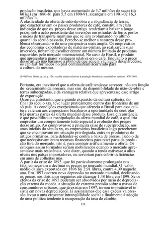 produção brasileira, que havia aumentado de 3,7 milhões de sacas (de
60 kg) em 1880-81 para 5,5 em 1890-91, alcançaria em 1901-02 16,3
milhões149.
A elasticidade da oferta de mão-de-obra e a abundância de terras,
que caracterizavam os países produtores de café, constituíam clara
indicação de que os preços desse artigo tenderiam a baixar a longo
prazo, sob a ação persistente das inversões em estradas de ferro, portos
e meios de transporte marítimo que se iam avolumando no último
quartel do século passado. Percebe-se melhor a natureza desse pro-
blema observando-o de uma perspectiva mais ampla. Os empresários
das economias exportadoras de matérias-primas, ao realizarem suas
inversões, tinham de escolher dentre um número limitado de produtos
requeridos pelo mercado internacional. No caso do Brasil, o produto
que apresentava maior vantagem relativa era o café. Enquanto o preço
desse artigo não baixasse a ponto de que aquela vantagem desaparecesse,
os capitais formados no país continuariam acorrendo para
a cultura do mesmo.

(149) PEWC OEMS.cp. at. p. 176, recolhe ciados relativos à produção brasileira e mundial no período 1870-1905.


Portanto, era inevitável que a oferta de café tendesse acrescer, não em função
do crescimento da procura, mas sim da disponibilidade de mão-de-obra e
terras subocupadas, e da vantagem relativa que apresentasse esse artigo
de exportação.
Ocorreu, entretanto, que a grande expansão da cultura cafeeira, do
final do século xrx, teve lugar praticamente dentro das fronteiras de um
só país. As condições excepcionais que oferecia o Brasil para essa cul-
tura valeram aos empresários brasileiros a oportunidade de controlar
três quartas partes da oferta mundial desse produto. Essa circunstância
é que possibilitou a manipulação da oferta mundial de café, a qual iria
emprestar um comportamento todo especial à evolução dos preços
desse artigo. Ao comprovar-se a primeira crise de superprodução, nos
anos iniciais do século xx, os empresários brasileiros logo perceberam
que se encontravam em situação privilegiada, entre os produtores de
artigos primários, para defender-se contra a baixa de preços. Tudo o de
que necessitavam eram recursos financeiros para reter parte da produ-
ção fora do mercado, isto é, para contrair artificialmente a oferta. Os
estoques assim formados seriam mobilizados quando o mercado apre-
sentasse mais resistência, vale dizer, quando a renda estivesse a altos
níveis nos países importadores, ou serviriam para cobrir deficiências
em anos de colheitas más.
A partir da crise de 1893, que foi particularmente prolongada nos
EUA, começaram a declinar os preços no mercado mundial. O valor
médio da saca exportada em 1896 foi 2,91 libras, contra 4,09 naquele
ano. Em 1897 ocorreu nova depressão no mercado mundial, declinando
os preços nos dois anos seguintes até alcançar 1,48 libra em 1899. Se os
efeitos da crise de 1893 puderam ser absorvidos por meio de deprecia-
ção externa da moeda, a situação de extrema pressão sobre a massa de
consumidores urbanos, que já existia em 1897, tornou impraticável in-
sistir em novas depreciações. Já assinalamos que essa excessiva pres-
são levou a uma crescente intranqüilidade social e finalmente à adoção
de uma política tendente à recuperação da taxa de câmbio.
                                                         125
 