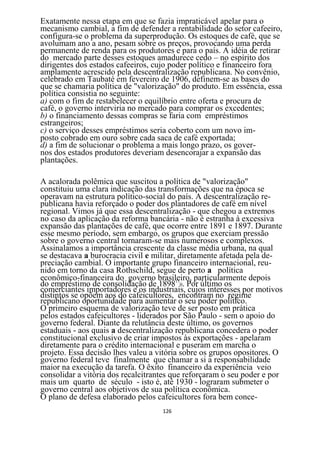 Exatamente nessa etapa em que se fazia impraticável apelar para o
mecanismo cambial, a fim de defender a rentabilidade do setor cafeeiro,
configura-se o problema da superprodução. Os estoques de café, que se
avolumam ano a ano, pesam sobre os preços, provocando uma perda
permanente de renda para os produtores e para o país. A idéia de retirar
do mercado parte desses estoques amadurece cedo – no espírito dos
dirigentes dos estados cafeeiros, cujo poder político e financeiro fora
amplamente acrescido pela descentralização republicana. No convênio,
celebrado em Taubaté em fevereiro de 1906, definem-se as bases do
que se chamaria política de "valorização" do produto. Em essência, essa
política consistia no seguinte:
a) com o fim de restabelecer o equilíbrio entre oferta e procura de
café, o governo interviria no mercado para comprar os excedentes;
b) o financiamento dessas compras se faria com empréstimos
estrangeiros;
c) o serviço desses empréstimos seria coberto com um novo im-
posto cobrado em ouro sobre cada saca de café exportada;
d) a fim de solucionar o problema a mais longo prazo, os gover-
nos dos estados produtores deveriam desencorajar a expansão das
plantações.

A acalorada polêmica que suscitou a política de "valorização"
constituiu uma clara indicação das transformações que na época se
operavam na estrutura político-social do país. A descentralização re-
publicana havia reforçado o poder dos plantadores de café em nível
regional. Vimos já que essa descentralização - que chegou a extremos
no caso da aplicação da reforma bancária - não é estranha à excessiva
expansão das plantações de café, que ocorre entre 1891 e 1897. Durante
esse mesmo período, sem embargo, os grupos que exerciam pressão
sobre o governo central tornaram-se mais numerosos e complexos.
Assinalamos a importância crescente da classe média urbana, na qual
se destacava a burocracia civil e militar, diretamente afetada pela de-
preciação cambial. O importante grupo financeiro internacional, reu-
nido em torno da casa Rothschild, segue de perto a política
econômico-financeira do governo brasileiro, particularmente depois
do empréstimo de consolidação de 1898150. Por último os
comerciantes importadores e os industriais, cujos interesses por motivos
distintos se opõem aos do cafeicultores, encontram no regime
republicano oportunidade para aumentar o seu poder político.
O primeiro esquema de valorização teve de ser posto em prática
pelos estados cafeicultores - liderados por São Paulo - sem o apoio do
governo federal. Diante da relutância deste último, os governos
estaduais - aos quais a descentralização republicana concedera o poder
constitucional exclusivo de criar impostos às exportações - apelaram
diretamente para o crédito internacional e puseram em marcha o
projeto. Essa decisão lhes valeu a vitória sobre os grupos opositores. O
governo federal teve finalmente que chamar a si a responsabilidade
maior na execução da tarefa. O êxito financeiro da experiência veio
consolidar a vitória dos recalcitrantes que reforçaram o seu poder e por
mais um quarto de século - isto é, até 1930 - lograram submeter o
governo central aos objetivos de sua política econômica.
O plano de defesa elaborado pelos cafeicultores fora bem conce-
                                    126
 