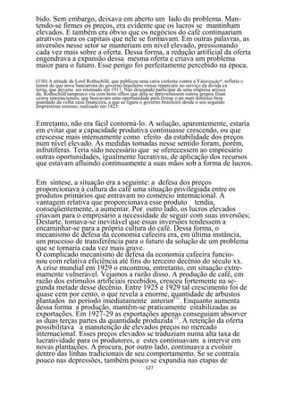 bido. Sem embargo, deixava em aberto um lado do problema. Man-
tendo-se firmes os preços, era evidente que os lucros se mantinham
elevados. E também era óbvio que os negócios do café continuariam
atrativos para os capitais que nele se formavam. Em outras palavras, as
inversões nesse setor se manteriam em nível elevado, pressionando
cada vez mais sobre a oferta. Dessa forma, a redução artificial da oferta
engendrava a expansão dessa mesma oferta e criava um problema
maior para o futuro. Esse perigo foi perfeitamente percebido na época.

(150) A atitude de Lord Rothschild, que publicou uma caria violenta contra a Valorização*, refletia o
temor de que nova bancarrota do governo brasileiro viesse repercutir no serviço da divida ex
terna, que deveria ser retomado em 1911. Não desejando participar de uma empresa arrisca
da. Rothschild tampouco via com bons ofhos que dela se aproveitassem outros grupos finan
ceiros internacionais, que buscavam uma oportunidade para firmar o pe num domínio bem
guardado da velha casa financeira, a que se ligara o governo brasileiro desde o seu segundo
empréstimo externo, realizado em 1825.


Entretanto, não era fácil contorná-lo. A solução, aparentemente, estaria
em evitar que a capacidade produtiva continuasse crescendo, ou que
crescesse mais intensamente como efeito da estabilidade dos preços
num nível elevado. As medidas tomadas nesse sentido foram, porém,
infrutíferas. Teria sido necessário que se oferecessem ao empresário
outras oportunidades, igualmente lucrativas, de aplicação dos recursos
que estavam afluindo continuamente a suas mãos sob a forma de lucros.

Em síntese, a situação era a seguinte: a defesa dos preços
proporcionava à cultura do café uma situação privilegiada entre os
produtos primários que entravam no comércio internacional. A
vantagem relativa que proporcionava esse produto tendia,
conseqüentemente, a aumentar. Por outro lado, os lucros elevados
criavam para o empresário a necessidade de seguir com suas inversões;
Destarte, tomava-se inevitável que essas inversões tendessem a
encaminhar-se para a própria cultura do café. Dessa forma, o
mecanismo dè defesa da economia cafeeira era, em última instância,
um processo de transferência para o futuro da solução de um problema
que se tornaria cada vez mais grave.
O complicado mecanismo de defesa da economia cafeeira funcio-
nou com relativa eficiência até fins do terceiro decênio do século xx.
A crise mundial em 1929 o encontrou, entretanto, em situação extre-
mamente vulnerável. Vejamos a razão disso. A produção de café, em
razão dos estímulos artificiais recebidos, cresceu fortemente na se-
gunda metade desse decênio. Entre 1925 e 1929 tal crescimento foi de
quase cem por cento, o que revela a enorme, quantidade de arbustos
plantados no período imediatamente anterior151. Enquanto aumenta
dessa forma a produção, mantêm-se praticamente estabilizadas as
exportações. Em 1927-29 as exportações apenas conseguiam absorver
as duas terças partes da quantidade produzida152. A retenção da oferta
possibilitava a manutenção de elevados preços no mercado
internacional. Esses preços elevados se traduziam numa alta taxa de
lucratividade para os produtores, e estes continuavam a intervir em
novas plantações. A procura, por outro lado, continuava a evoluir
dentro das linhas tradicionais de seu comportamento. Se se contraía
pouco nas depressões, também pouco se expandia nas etapas de
                                                     127
 