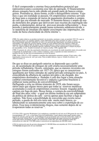 É fácil compreender a enorme força perturbadora potencial que
representava para a economia esse tipo de operação. O financiamento
desses estoques havia sido obtido em grande parte de bancos estran-
geiros. Pretendia-se, dessa forma, evitar o desequilíbrio externo. Veja-
mos o que em realidade se passara. Os empréstimos externos serviam
de base para a expansão de meios de pagamento destinados à compra
de café que era retirado do mercado. O aumento brusco e amplo da ren-
da monetária dos grupos que derivavam suas receitas da exportação não
podia, evidentemente, deixar de provocar pressão inflacionária155. Essa
pressão é particularmente grande numa economia subdesenvolvida, e
se manifesta de imediato em rápido crescimento das importações, em
razão da baixa elasticidade da oferta interna156.

(154) Os ciados relativos ao produto territorial e às inversões, nominais e reais, no período 1925-39, a que se
(az referência neste e no seguinte capitulo, (oram elaborados pelo autor com base no valor e volume
físico da produção agrícola e industrial, no valor e no quantum das importações, na relação de preços do
intercâmbio e nos gastos do governo federal, usando-se como deflator para estes últimos o Índice do
custo de vida na cidade do Rio de Janeiro. Para os dados básicos, veja-se Anuário Estatístico do Brasil,
1937-39, e para os índices de produção agrícola, industrial, quantum das importações e relação de preços
do intercâmbio, CEPAL. Estúdio Econômico de América Latina, 1949, capitulo VII.
(155) O aumento do valor das exportações determina um crescimento da renda monetária maior, de acordo com
a magnitude do multiplicador. Como a oferta é inelástica. entre a expansão da renda monetária e o
aumento da real, há uma série de ajustamentos no nível de preços.
(156) Entre 1920-22 e 1929, enquanto o ouanfum das exportações aumentava apenas 10 por cento, o das
importações crescia cerca de cem por cento. Para os dados básicos, veja-se Estúdio Econômico de
América Latina, ei.


Do que se disse no parágrafo anterior se depreende que a polítí-
ca_de acumulação de estoques de café criaria necessariamente uma
pressão infladonária. Ocorre, entretanto, que as maiores inversões em
estoques foram realizadas em 1927-29, época que se caracterizou
igualmente por fortes entradas de capital privado estrangeiro no país. A
coincidênda da afluência de capitais privados e da chegada dos
empréstimos destinados a finandar o café deu lugar a uma situação
cambial extremamente favorável e induziu o governo brasileiro a
embarcar numa política de conversibilidade157.
Deflagrada a crise no último trimestre de 1929, não foram neces-
sários mais que alguns meses para que todas as reservas metálicas
acumuladas à custa de empréstimos externos fossem tragadas pelos
capitais em fuga do país. Dessa forma, a ventura da conversibilidade
do final dos anos vinte - a qual em última instância era um subproduto
da política de defesa do café - serviu apenas para facilitar a fuga de
capitais. Não fosse a possibilidade de conversão que existiu nesse
período, a queda do mil-réis teria sido muito mais brusca, es-
tabelecendo-se automaticamente uma taxa sobre a exportação de ca-
pitais. Essa taxa evidentemente chegou, mas somente depois de se
evaporarem todas as reservas158.

(157) Em 1926 o governo Washington Luís estabeleceu a paridade do mil-réis em 0.200 grama de ouro tino.
                     5
correspondente a S" /,» d., e criou uma Caixa de Estabilização, à qual caberia emitir papel-moeda contra
reserva de cem por cento de ouro. Á semelhança do que já ocorrera com a Caixa de Conversão, criada em
1906 no governo Afonso Pena. as notas emitidas com anlertondade não eram conversíveis, passando a
existir dois meios circulantes no pais: um conversível e outro nâo. Em 1929 circulavam notas nâc-
converslveis no valor de 2 543 000 contos e conversíveis na importância de 848.000 contos.
(158) As reservas de ouro do governo alcançaram 31.100 000 libras em setembro de 1919. Em dezembro de
1930 haviam desaparecido em sua totalidade.
                                                         130
 