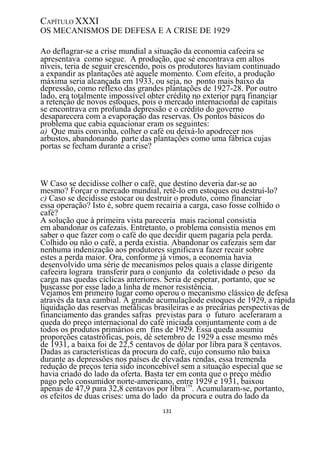 CAPÍTULO XXXI
OS MECANISMOS DE DEFESA E A CRISE DE 1929

Ao deflagrar-se a crise mundial a situação da economia cafeeira se
apresentava como segue. A produção, que sé encontrava em altos
níveis, teria de seguir crescendo, pois os produtores haviam continuado
a expandir as plantações até aquele momento. Com efeito, a produção
máxima seria alcançada em 1933, ou seja, no ponto mais baixo da
depressão, como reflexo das grandes plantações de 1927-28. Por outro
lado, era totalmente impossível obter crédito no exterior para financiar
a retenção de novos estoques, pois o mercado internacional de capitais
se encontrava em profunda depressão e o crédito do governo
desaparecera com a evaporação das reservas. Os pontos básicos do
problema que cabia equacionar eram os seguintes:
a) Que mais convinha, colher o café ou deixá-lo apodrecer nos
arbustos, abandonando parte das plantações como uma fábrica cujas
portas se fecham durante a crise?



W Caso se decidisse colher o café, que destino deveria dar-se ao
mesmo? Forçar o mercado mundial, retê-lo em estoques ou destruí-lo?
c) Caso se decidisse estocar ou destruir o produto, como financiar
essa operação? Isto é, sobre quem recairia a carga, caso fosse colhido o
café?
A solução que à primeira vista pareceria mais racional consistia
em abandonar os cafezais. Entretanto, o problema consistia menos em
saber o que fazer com o café do que decidir quem pagaria pela perda.
Colhido ou não o café, a perda existia. Abandonar os cafezais sem dar
nenhuma indenização aos produtores significava fazer recair sobre
estes a perda maior. Ora, conforme já vimos, a economia havia
desenvolvido uma série de mecanismos pelos quais a classe dirigente
cafeeira lograra transferir para o conjunto da coletividade o peso da
carga nas quedas cíclicas anteriores. Seria de esperar, portanto, que se
buscasse por esse lado a linha de menor resistência.
Vejamos em primeiro lugar como operou o mecanismo clássico de defesa
através da taxa cambial. A grande acumulaçãode estoques de 1929, a rápida
liquidação das reservas metálicas brasileiras e as precárias perspectivas de
financiamento das grandes safras previstas para o futuro aceleraram a
queda do preço internacional do café iniciada conjuntamente com a de
todos os produtos primários em fins de 1929. Essa queda assumiu
proporções catastróficas, pois, dè setembro de 1929 a esse mesmo mês
de 1931, a baixa foi de 22,5 centavos de dólar por libra para 8 centavos.
Dadas as características da procura do café, cujo consumo não baixa
durante as depressões nos países de elevadas rendas, essa tremenda
redução de preços teria sido inconcebível sem a situação especial que se
havia criado do lado da oferta. Basta ter em conta que o preço médio
pago pelo consumidor norte-americano, entre 1929 e 1931, baixou
apenas de 47,9 para 32,8 centavos por libra159. Acumularam-se, portanto,
os efeitos de duas crises: uma do lado da procura e outra do lado da
                                    131
 