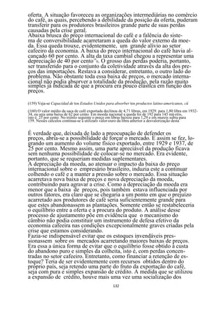 oferta. A situação favoreceu as organizações intermediárias no comércio
do café, as quais, percebendo a debilidade da posição da oferta, puderam
transferir para os produtores brasileiros grande parte de suas perdas
causadas pela crise geral.
Abaixa brusca do preço internacional do café e a falência do siste-
ma de conversibilidade acarretaram a queda do valor externo da moe-
da. Essa queda trouxe, evidentemente, um grande alívio ao setor
cafeeiro da economia. A baixa do preço internacional do café havia al-
cançado 60 por cento. A alta da taxa cambial chegou a representar uma
depreciação de 40 por cento160. O grosso das perdas poderia, portanto,
ser transferido para o conjunto da coletividade através da alta dos pre-
ços das importações. Restava a considerar, entretanto, o outro lado do
problema. Não obstante toda essa baixa de preços, o mercado interna-
cional não podia absorver a totalidade da produção, pela razão muito
simples já indicada de que a procura era pouco elástica em função dos
preços.

(159) Veja-se Capacidad de tos Estados Unidos para absorber tos productos latino-americanos, cü
(160) O valor médio da saca de café exportada declinou de 4,71 libras, em 1929. para 1,80 libra em 1932-
34, ou seja uma baixa de 62 por cento. Em moeda nacional a queda foi de 192 para 145 mü-réis,
isto é. 25 por cento. No triénio seguinte o preço em libras baixou para 1,29 e em mureis subiu para
159. Nesses cálculos continua-se a utilizaro valor-ouro da libra anterior a desvalorização desta


É verdade que, deixada de lado a preocupação de defender os
preços, abria-se a possibilidade de forçar o mercado. E assim se fez, lo-
grando um aumento do volume físico exportado, entre 1929 e 1937, de
25 por cento. Mesmo assim, uma parte apreciável da produção ficava
sem nenhuma possibilidade de colocar-se no mercado. Era evidente,
portanto, que se requeriam medidas suplementares.
A depreciação da moeda, ao atenuar o impacto da baixa do preço
internacional sobre o empresário brasileiro, induzia este a continuar
colhendo o café e a manter a pressão sobre o mercado. Essa situação
acarretava nova baixa de preços e nova depreciação da moeda,
contribuindo para agravar a crise. Como a depreciação da moeda era
menor que a baixa de preços, pois também estava influenciada por
outros fatores, era claro que se chegaria a um ponto em que o prejuízo
acarretado aos produtores de café seria suficientemente grande para
que estes abandonassem as plantações. Somente então se restabeleceria
o equilíbrio entre a oferta e a procura do produto. A análise desse
processo de ajustamento põe em evidência que o mecanismo do
câmbio não podia constituir um instrumento de defesa efetivo da
economia cafeeira nas condições excepcionalmente graves criadas pela
crise que estamos considerando.
Fazia-se indispensável evitar que os estoques invendáveis pres-
sionassem sobre os mercados acarretando maiores baixas de preços.
Era essa a única forma de evitar que o equilíbrio fosse obtido à custa
do abandono puro e simples da colheita, isto é, com perdas concen-
tradas no setor cafeeiro. Entretanto, como financiar a retenção de es-
toque? Teria de ser evidentemente com recursos obtidos dentro do
próprio país, seja retendo uma parte do fruto da exportação do café,
seja com pura e simples expansão de crédito. A medida que se utilizou
a expansão de crédito, houve mais uma vez uma socialização dos
                                                    132
 