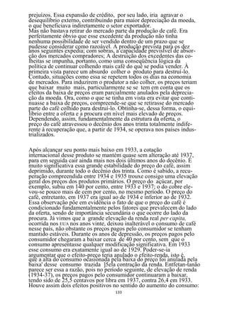 prejuízos. Essa expansão de crédito, por seu lado, iria agravar o
desequilíbrio externo, contribuindo para maior depreciação da moeda,
o que beneficiava indiretamente o setor exportador.
Mas não bastava retirar do mercado parte da produção de café. Era
perfeitamente óbvio que esse excedente da produção não tinha
nenhuma possibilidade de ser vendido dentro de um prazo que se
pudesse considerar como razoável. A produção prevista para os dez
anos seguintes expedia; com sobras, a capacidade previsível de absor-
ção dos mercados compradores; A destruição dos excedentes das co-
lheitas se impunha, portanto, como uma conseqüência lógica da
política de continuar colhendo mais café do què se podia vender. À
primeira vista parece um absurdo colher o produto para destruí-lo.
Contudo, situações como essa se repetem todos os dias na economia
de mercados. Para induzirem o produtor a não colher, os preços teriam
que baixar muito mais, particularmente se se tem em conta que os
efeitos da baixa de preços eram parcialmente anulados pela deprecia-
ção da moeda. Ora, como o que se tinha em vista era evitar que conti-
nuasse a baixa de preços, compreende-se que se retirasse do mercado
parte do café colhido para destruí-lo. Obtinha-se, dessa forma, o equi-
líbrio entre a oferta e a procura em nível mais elevado de preços.
Dependendo, assim, fundamentalmente da estrutura da oferta, o
preço do café atravessou o decênio dos anos trinta totalmente indife-
rente à recuperação que, a partir de 1934, se operava nos países indus-
trializados.

Após alcançar seu ponto mais baixo em 1933, a cotação
internacional desse produto se mantém quase sem alteração até 1937,
para em seguida cair ainda mais nos dois últimos anos do decênio. É
muito significativa essa grande estabilidade do preço do café, assim
deprimido, durante todo o decênio dos trinta. Como é sabido, a recu-
peração compreendida entre 1934 e 1935 trouxe consigo uma elevação
geral dos preços dos produtos primários. O preço do açúcar, por
exemplo, subiu em 140 por cento, entre 1933 e 1937; o do cobre ele-
vou-se pouco mais de cem por cento, no mesmo período. O preço do
café, entretanto, em 1937 era igual ao de 1934 e inferior ao de 1932.
Essa observação põe em evidência o fato de que o preço do café é
condicionado fundamentalmente pelos fatores que prevalecem do lado
da oferta, sendo de importância secundária o que ocorre do lado da
procura. Já vimos que a grande elevação da renda real per capita,
ocorrida nos EUA nos anos vinte, deixou inalterável o consumo de café
nesse país, não obstante os preços pagos pelo consumidor se tenham
mantido estáveis. Durante os anos de depressão, os preços pagos pelo
consumidor chegaram a baixar cerca de 40 por cento, sem que o
consumo apresentasse qualquer modificação significativa. Em 1933
esse consumo era exatamente igual ao de 1929. Poder-se-ia
argumentar que o efeito-preço teria anulado o efeito-renda, isto é,
que a alta do consumo ocasionada pela baixa do preço foi anulada pela
baixa' desse consumo trazida ]5ela contração da renda. Entfetan-tanão
parece ser essa a razão, pois no período seguinte, de elevação de renda
(1934-37), os preços pagos pelo consumidor continuaram a baixar,
tendo sido de 25,5 centavos por libra em 1937, contra 26,4 em 1933.
Houve assim dois efeitos positivos no sentido do aumento do consumo:
                                    133
 