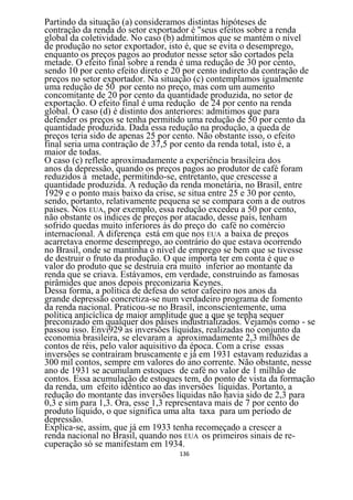 Partindo da situação (a) consideramos distintas hipóteses de
contração da renda do setor exportador é "seus efeitos sobre a renda
global da coletividade. No caso (b) admitimos que se mantém o nível
de produção no setor exportador, isto é, que se evita o desemprego,
enquanto os preços pagos ao produtor nesse setor são cortados pela
metade. O efeito final sobre a renda é uma redução de 30 por cento,
sendo 10 por cento efeito direto e 20 por cento indireto da contração de
preços no setor exportador. Na situação (c) contemplamos igualmente
uma redução de 50 por cento no preço, mas com um aumento
concomitante de 20 por cento da quantidade produzida, no setor de
exportação. O efeito final é uma redução de 24 por cento na renda
global. O caso (d) é distinto dos anteriores: admitimos que para
defender os preços se tenha permitido uma redução de 50 por cento da
quantidade produzida. Dada essa redução na produção, a queda de
preços teria sido de apenas 25 por cento. Não obstante isso, o efeito
final seria uma contração de 37,5 por cento da renda total, isto é, a
maior de todas.
O caso (c) reflete aproximadamente a experiência brasileira dos
anos da depressão, quando os preços pagos ao produtor de café foram
reduzidos à metade, permitindo-se, entretanto, que crescesse a
quantidade produzida. A redução da renda monetária, no Brasil, entre
1929 e o ponto mais baixo da crise, se situa entre 25 e 30 por cento,
sendo, portanto, relativamente pequena se se compara com a de outros
países. Nos EUA, por exemplo, essa redução excedeu a 50 por cento,
não obstante os índices de preços por atacado, desse país, tenham
sofrido quedas muito inferiores às do preço do café no comércio
internacional. A diferença está em que nos EUA a baixa de preços
acarretava enorme desemprego, ao contrário do que estava ocorrendo
no Brasil, onde se mantinha o nível de emprego se bem que se tivesse
de destruir o fruto da produção. O que importa ter em conta é que o
valor do produto que se destruía era muito inferior ao montante da
renda que se criava. Estávamos, em verdade, construindo as famosas
pirâmides que anos depois preconizaria Keynes.
Dessa forma, a política de defesa do setor cafeeiro nos anos da
grande depressão concretiza-se num verdadeiro programa de fomento
da renda nacional. Praticou-se no Brasil, inconscientemente, uma
política anticíclica de maior amplitude que a que se tenha sequer
preconizado em qualquer dos países industrializados. Vejamos como - se
passou isso. Envi929 as inversões líquidas, realizadas no conjunto da
economia brasileira, se elevaram a aproximadamente 2,3 milhões de
contos de réis, pelo valor aquisitivo da época. Com a crise essas
inversões se contraíram bruscamente e já em 1931 estavam reduzidas a
300 mil contos, sempre em valores do ano corrente. Não obstante, nesse
ano de 1931 se acumulam estoques de café no valor de 1 milhão de
contos. Essa acumulação de estoques tem, do ponto de vista da formação
da renda, um efeito idêntico ao das inversões líquidas. Portanto, a
redução do montante das inversões líquidas não havia sido de 2,3 para
0,3 e sim para 1,3. Ora, esse 1,3 representava mais de 7 por cento do
produto líquido, o que significa uma alta taxa para um período de
depressão.
Explica-se, assim, que já em 1933 tenha recomeçado a crescer a
renda nacional no Brasil, quando nos EUA os primeiros sinais de re-
cuperação só se manifestam em 1934.
                                   136
 
