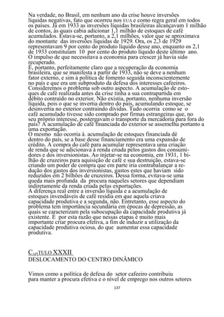 Na verdade, no Brasil, em nenhum ano da crise houve inversões
líquidas negativas, fato que ocorreu nos EUA e como regra geral em todos
os países. Já em 1933 as inversões líquidas brasileiras alcançavam 1 milhão
de contos, às quais cabia adicionar 1,1 milhão de estoques de café
acumulados. Estava-se, portanto, a 2,1 milhões, valor que se aproximava
do montante das inversões líquidas de 1929. Ora, os 2,3 de 1929
representavam 9 por cento do produto líquido desse ano, enquanto os 2,1
de 1933 constituíam 10 por cento do produto líquido deste último ano.
O impulso de que necessitava a economia para crescer já havia sido
recuperado.
É, portanto, perfeitamente claro que a recuperação da economia
brasileira, que se manifesta a partir de 1933, não se deve a nenhum
fator externo, e sim à política de fomento seguida inconscientemente
no país e que era um subproduto da defesa dos interesses cafeeiros.
Consideremos o problema sob outro aspecto. A acumulação de esto-
ques de café realizada antes da crise tinha a sua contrapartida em
débito contraído no exterior. Não existia, portanto, nenhuma inversão
líquida, pois o que se invertia dentro do país, acumulando estoque, se
desinvertia no exterior contraindo dívidas. Tudo ocorria como se o
café acumulado tivesse sido comprado por firmas estrangeiras que, no
seu próprio interesse, postergavam o transporte da mercadoria para fora do
país? A acumulação de café financiada do exterior se assemelha portanto a
uma exportação.
O mesmo não ocorria à. acumulação de estoques financiada dè
dentro do país, se a base desse financiamento era uma expansão de
crédito. A compra do café para acumular representava uma criação
de renda que se adicionava à renda criada pelos gastos dos consumi-
dores e dos inversionistas. Ao injetar-se na economia, em 1931, 1 bi-
lhão de cruzeiros para aquisição de café e sua destruição, estava-se
criando um poder de compra que em parte iria contrabalançar a re-
dução dos gastos dos inversionistas, gastos estes que haviam sido
reduzidos em 2 bilhões de cruzeiros. Dessa forma, evitava-se uma
queda mais profunda da procura naqueles setores que dependiam
indiretamente da renda criada pelas exportações.
A diferença real entre a inversão líquida e a acumulação de
estoques invendáveis de café residia em que aquela criava
capacidade produtiva e a segunda, não. Entretanto, esse aspecto do
problema tem importância secundária em épocas de depressão, as
quais se caracterizam pela subocupação da capacidade produtiva já
existente. É por esta razão que nessas etapas é muito mais
importante criar procura efetiva, a fim de induzir a utilização da
capacidade produtiva ociosa, do que aumentar essa capacidade
produtiva.


CAPÍTULO XXXII
DESLOCAMENTO DO CENTRO DINÂMICO

Vimos como a política de defesa do setor cafeeiro contribuiu
para manter a procura efetiva e o nível de emprego nos outros setores
                                    137
 