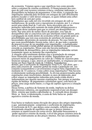 da economia. Vejamos agora o que significou isso como pressão
sobre a estrutura do sistema econômico. O financiamento dos esto-
ques de café com recursos externos evitava, conforme indicamos, o
desequilíbrio na balança de pagamentos. Com efeito, à expansão das
importações induzida pela inversão em estoques de café dificilmente
poderia exceder o valor desses estoques, os quais tinham uma cober-
tura cambial de cem por cento.
Suponhamos que cada mil-réis invertido em estoques de café se
multiplicasse, de acordo com o mecanismo já exposto, por 3, e criasse
assim uma renda final de 3 mil-réis. Seria necessário que as im-
portações induzidas pelo aumento da renda global ultrapassassem a
terça parte desse aumento para que se criasse um desequilíbrio ex-
terno. Por uma série de razões fáceis de perceber, esse tipo de
desequilíbrio não se concretiza sem que interfiram outros fatores, pois
a propagação da renda dentro da economia reflete em grande parte as
possibilidades que tem essa economia de satisfazer ela mesma as
necessidades decorrentes do aumento da procura. No caso limite de
que essas possibilidades fossem nulas, isto é, de que todo o aumento
da procura tivesse de ser atendido com importações, o multiplicador
seria 1, crescendo a renda global apenas no montante em que tivessem
crescido as exportações. Nesse caso não haveria nenhuma
possibilidade de desequilíbrio, pois as importações induzidas seriam
exatamente iguais ao aumento das exportações.
A situação seria totalmente distinta caso a acumulação de estoque
fosse financiada com expansão de crédito. Suponhamos que se
criassem meios de pagamentos no valor de 1 bilhão de cruzeiros para
financiar estoques, e que, através do multiplicador, se originasse por essa
forma um fluxo final de renda de 3 bilhões. Suponhamos,
demais, que á coeficiente de importações fosse 0,33, vale dizer, que -
para cada cruzeiro dé aumento global da renda a população em seu
conjunto (consumidores é inversionistas) exigisse bens importados no
montante de 33 centavos. Como cobrir essas importações? Não haveria
evidentemente nenhuma possibilidade. As divisas proporcionadas pelas
exportações eram insuficientes, durante os anos da depressão, para
cobrir sequer as importações induzidas pela renda criada direta e
indiretamente por aquelas mesmas exportações. Isto porque as partidas
rígidas da balança de pagamentos constituíam agora, com baixa de
preços, uma carga muito maior, e a fuga de capitais agravava a situação
cambial.
Dessa forma, a política de fomento da renda, implícita na defesa
dos interesses cafeeiros, era igualmente responsável por um desequi-
líbrio externo que tendia a aprofundar-se. A correção desse desequi-
líbrio se fazia, evidentemente, à custa de forte baixa no poder
aquisitivo externo da moeda.

Essa baixa se traduzia numa elevação dos preços dos artigos importados,
o que automaticamente comprimia o coeficiente de importações.
O coeficiente de 0,33, que demos como exemplo, refletiria uma
determinada situação de equilíbrio em que os preços internos e
externos se mantivessem em certos níveis. Baixando bruscamente o
 poder aquisitivo externo da moeda, o nível dos preços externos teria de
elevar-se relativamente ao dos preços internos. Em tais circunstâncias
                                     138
 