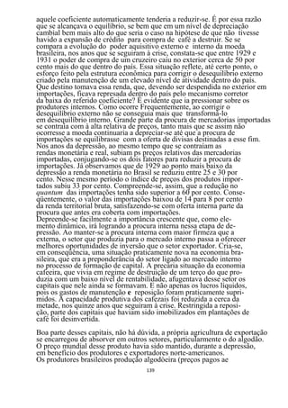 aquele coeficiente automaticamente tenderia a reduzir-se. É por essa razão
que se alcançava o equilíbrio, se bem que em um nível de depreciação
cambial bem mais alto do que seria o caso na hipótese de que não tivesse
havido a expansão de crédito para compra de café a destruir. Se se
compara a evolução do poder aquisitivo externo e interno da moeda
brasileira, nos anos que se seguiram à crise, constata-se que entre 1929 e
1931 o poder de compra de um cruzeiro caiu no exterior cerca de 50 por
cento mais do que dentro do país. Essa situação reflete, até certo ponto, o
esforço feito pela estrutura econômica para corrigir o desequilíbrio externo
criado pela manutenção de um elevado nível de atividade dentro do país.
Que destino tomava essa renda, que, devendo ser despendida no exterior em
importações, ficava represada dentro do país pelo mecanismo corretor
da baixa do referido coeficiente? É evidente que ia pressionar sobre os
produtores internos. Como ocorre Frequentemente, ao corrigir o
desequilíbrio externo não se conseguia mais que transformá-lo
em desequilíbrio interno. Grande parte da procura de mercadorias importadas
se contraía com à alta relativa de preços, tanto mais que se assim não
ocorresse a moeda continuaria a depreciar-se até que a procura de
importações se equilibrasse com a oferta de divisas destinadas a esse fim.
Nos anos da depressão, ao mesmo tempo que se contraíam as
rendas monetária e real, subiam ps preços relativos das mercadorias
importadas, conjugando-se os dois fatores para reduzir a procura de
importações. Já observamos que de 1929 ao ponto mais baixo da
depressão a renda monetária no Brasil se reduziu entre 25 e 30 por
cento. Nesse mesmo período o índice de preços dos produtos impor-
tados subiu 33 por cento. Compreende-se, assim, que a redução no
quantum das importações tenha sido superior a 60 por cento. Conse-
qüentemente, o valor das importações baixou de 14 para 8 por cento
da renda territorial bruta, satisfazendo-se com oferta interna parte da
procura que antes era coberta com importações.
Depreende-se facilmente a importância crescente que, como ele-
mento dinâmico, irá logrando a procura interna nessa etapa de de-
pressão. Ao manter-se a procura interna com maior firmeza que a
externa, o setor que produzia para o mercado interno passa a oferecer
melhores oportunidades de inversão que o setor exportador. Cria-se,
em conseqüência, uma situação praticamente nova na economia bra-
sileira, que era a preponderância do setor ligado ao mercado interno
no processo de formação de capital. A precária situação da economia
cafeeira, que vivia em regime de destruição de um terço do que pro-
duzia com um baixo nível de rentabilidade, afugentava desse setor os
capitais que nele ainda se formavam. E não apenas os lucros líquidos,
pois os gastos de manutenção e reposição foram praticamente supri-
midos. A capacidade produtiva dos cafezais foi reduzida a cerca da
metade, nos quinze anos que seguiram à crise. Restringida a reposi-
ção, parte dos capitais que haviam sido imobilizados em plantações de
café foi desinvertida.
Boa parte desses capitais, não há dúvida, a própria agricultura de exportação
se encarregou de absorver em outros setores, particularmente o do algodão.
O preço mundial desse produto havia sido mantido, durante a depressão,
em benefício dos produtores e exportadores norte-americanos.
Os produtores brasileiros produção algodòeira (preços pagos ae
                                    139
 