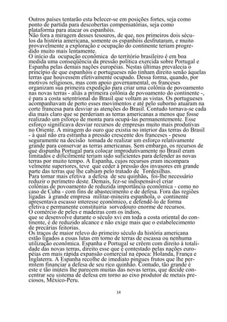 Outros países tentarão esta belecer-se em posições fortes, seja como
ponto de partida para descobertas compensatórias, seja como
plataforma para atacar os espanhóis.
Não fora a miragem desses tesouros, de que, nos primeiros dois sécu-
los da história americana, somente os espanhóis desfrutaram, e muito
provavelmente a exploração e ocupação do continente teriam progre-
dido muito mais lentamente.
O início da ocupação econômica do território brasileiro é em boa
medida uma conseqüência da pressão política exercida sobre Portugal e
Espanha pelas demais nações européias. Nestas últimas prevalecia o
princípio de que espanhóis e portugueses não tinham direito senão àquelas
terras que houvessem efetivamente ocupado. Dessa forma, quando, por
motivos religiosos, mas com apoio governamental, os franceses
organizam sua primeira expedição para criar uma colônia de povoamento
nas novas terras - aliás a primeira colônia de povoamento do continente -,
é para a costa setentrional do Brasil que voltam as vistas. Os portugueses
acompanhavam de perto esses movimentos e até pelo suborno atuaram na
corte francesa para desviar as atenções do Brasil. Contudo tornava-se cada
dia mais claro que se perderiam as terras americanas a menos que fosse
realizado um esforço de monta para ocupá-las permanentemente. Esse
esforço significava desviar recursos de empresas muito mais produtivas
no Oriente. A miragem do ouro que existia no interior das terras do Brasil
- à qual não era estranha a pressão crescente dos franceses - pesou
seguramente na decisão tomada de realizar um esforço relativamente
grande para conservar as terras americanas. Sem embargo, os recursos de
que dispunha Portugal para colocar improdutivamente no Brasil eram
limitados e dificilmente teriam sido suficientes para defender as novas
terras por muito tempo. A Espanha, cujos recursos eram incompara
velmente superiores, teve que ceder à pressão dos invasores em grande
parte das terras que lhe cabiam pelo tratado de Tordesilhas.
Para tornar mais efetiva a defesa de seu quinhão, foi-lhe necessário
reduzir o perímetro deste. Demais, fez-se indispensável criar
colônias de povoamento de reduzida importância econômica - como no
caso de Cuba - com fins de abastecimento e de defesa. Fora das regiões
ligadas à grande empresa militar-mineira espanhola, o continente
apresentava escasso interesse econômico, e defendê-lo de forma
efetiva e permanente constituiria sorvedouro enorme de recursos.
O comércio de peles e madeiras com os índios,
que se desenvolve durante o século xvi em toda a costa oriental do con-
tinente, é de reduzido alcance e não exige mais que o estabelecimento
de precárias feitorias.
Os traços de maior relevo do primeiro século da história americana
estão ligados a essas lutas em torno de terras de escassa ou nenhuma
utilização econômica. Espanha e Portugal se crêem com direito à totali-
dade das novas terras, direito esse que é contestado pelas nações euro-
péias em mais rápida expansão comercial na época: Holanda, França e
Inglaterra. A Espanha recolhe de imediato pingues frutos que lhe per-
mitem financiar a defesa de seu rico quinhão. Contudo, tão grande é
este e tão inúteis lhe parecem muitas das novas terras, que decide con-
centrar seu sistema de defesa em torno ao eixo produtor de metais pre-
ciosos, México-Peru.
                                    14
 