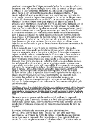 produtor) correspondia á 50 por cento do^valor da produção cafeeira,
enquanto em 1929 aquela relação havia sido de menos de 10 por cento.
Contudo, o fator dinâmico principal, nos anos que se seguem à
crise, passa a ser, sem nenhuma dúvida, o mercado interno. A pro-
dução industrial, que se destinava em sua totalidade ao mercado in-
terno, sofre durante a depressão uma queda de menos de 10 por cento,
e já em 1933 recupera o nível de 1929164. A produção agrícola para o
mercado interno supera com igual rapidez os efeitos da crise. É
evidente que, mantendo-se elevado o nível da procura e represan-do-se
uma maior parte dessa procura dentro do país, através do corte das
importações, as atividades ligadas ao mercado interno puderam manter,
na maioria dos casos, e em alguns aumentar, sua taxa de rentabilidade.
Esse aumento da taxa de rentabilidade se fazia concomitantemente
com a queda dos lucros no setor ligado ao mercado externo. Explica-
se, portanto, a preocupação de desviar capitais de um para outro setor.
As atividades ligadas ao mercado interno não somente cresciam
impulsionadas por seus maiores lucros, mas ainda recebiam novo
impulso ao atrair capitais que se formavam ou desinvertiam no setor de
exportação.
É bem verdade que o setor ligado ao mercado interno não podia
aumentar sua capacidade, particularmente no campo industrial, sem
importar equipamentos, e que estes se tinham feito mais caros com a
depreciação do valor externo da moeda. Entretanto, o fator mais im-
portante na primeira fase da expansão da produção deve ter sido o
aproveitamento mais intenso da capacidade já instalada no país.
Bastaria citar como exemplo a indústria têxtil, cuja produção aumen-
tou substancialmente nos anos que se seguiram à crise sem que sua
capacidade produtiva tenha sido expandida. Esse aproveitamento mais
intensivo da capacidade instalada possibilitava uma maior rentabilidade
para o capital aplicado; criando os fundos necessários, dentro da
própria Indústria para sua expansão subseqüente. Outro fator que
se deve ter em conta é a possibilidade que sé apresentou de adquirir a
preços muito baixos, no exterior, equipamentos de segunda mão.
Algumas das indústrias de maior vulto instaladas no país, na
depressão, o foram com equipamentos provenientes de fábricas que
haviam fechado suas portas em países mais fundamente atingidos pela
crise industrial.
(164) Alguns setores da produção industrial haviam atravessado uma etapa de relativa depressão,
nos anos vinte, quando es importações (oram favorecidas pela situação cambial Ê o caso típico
altos alcançados durante a Primeira Guerra Mundial. A recuperação dessa indústria foi rápida,
nos anos que se seguiram a crise. De 448 rrdhôes de metros, a produção de tecidos de algodão
elevou-se a 689 milhões em 1933 e91S mahões em 1936. Veja-se Anuárío EstaOs- ■ 600. dt. p.
1.329.

O crescimento da procura de bens de capital, reflexo da expansão
da produção para o mercado interno, e a forte elevação dos preços de
importação desses bens, acarretada pela depreciação cambial, criaram
condições propícias a instalação no país de uma indústria de bens de
capital.
Esse tipo de indústria encontra, por uma série de razões
óbvias, sérias dificuldades para instalar-se em uma economia
dependente. A procura de bens de capital coincide, nas economias
desse tipo, com a expansão das exportações - fator principal do au-
mento da renda - e portanto com a euforia cambial. Por outro lado, as
                                               140
 
