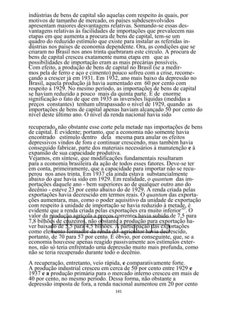 indústrias de bens de capital são aquelas com respeito às quais, por
motivos de tamanho de mercado, os países subdesenvolvidos
apresentam maiores desvantagens relativas. Somando-se essas des-
vantagens relativas às facilidades de importações que prevalecem nas
etapas em que aumenta a procura de bens de capital, tem-se um
quadro do reduzido estímulo que existe para instalar as referidas in-
dústrias nos países de economia dependente. Ora, as condições que se
criaram no Brasil nos anos trinta quebraram este círculo. A procura de
bens de capital cresceu exatamente numa etapa em que as
possibilidades de importação eram as mais precárias possíveis.
Com efeito, a produção de bens de capital no Brasil (se a medir-
mos pela de ferro e aço e cimento) pouco sofreu com a crise, recome-
çando a crescer já em 1931. Em 1932, ano mais baixo da depressão no
Brasil, aquela produção já havia aumentado em 60 por cento com
respeito a 1929. No mesmo período, as importações de bens de capital
se haviam reduzido a pouco mais da quinta parte. É de enorme
significação o fato de que em 1935 as inversões líquidas (medidas a
preços constantes) tenham ultrapassado o nível de 1929, quando as
importações de bens de capital apenas haviam alcançado 50 por cento do
nível deste último ano. O nível da renda nacional havia sido

recuperado, não obstante esse corte pela metade nas importações de bens
de capital. É evidente; portanto, que a economia não somente havia
encontrado estímulo dentro dela mesma para anular os efeitos
depressivos vindos de fora e continuar crescendo, mas também havia
conseguido fabricar, parte dos materiais necessários à manutenção e à
expansão de sua capacidade produtiva.
Vejamos, em síntese, que modificações fundamentais resultaram
para a economia brasileira da ação de todos esses fatores. Deve-se ter
em conta, primeiramente, que a capacidade para importar não se recu-
perou nos anos trinta. Em 1937 ela ainda estava substancialmente
abaixo do que havia sido em 1929. Em realidade, o quantum das im-
portações daquele ano - bem superiores ao de qualquer outro ano do
decênio - esteve 23 por cento abaixo do de 1929. A renda criada pelas
exportações havia decrescido em termos reais. O quantum das exporta-
ções aumentara, mas, como o poder aquisitivo da unidade de exportação
com respeito à unidade de importação se havia reduzido à metade, é
evidente que a renda criada pelas exportações era muito inferior165. O
valor da produção agrícola a preços correntes havia subido de 7,5 para
7,8 bilhões de cruzeiros, não obstante a produção para exportação ha-
ver baixado de 5,5 para 4,5 bilhões. A participação das exportações
como elemento formador da renda do agricultor havia decrescido,
portanto, de 70 para 57 por cento. É óbvio, por conseguinte, que, se a
economia houvesse apenas reagido passivamente aos estímulos exter-
nos, não só teria enfrentado uma depressão muito mais profunda, como
não se teria recuperado durante todo o decênio.
A recuperação, entretanto, veio rápida, e comparativamente forte.
A produção industrial cresceu em cerca de 50 por cento entre 1929 e
1937 e a produção primária para o mercado interno cresceu em mais de
40 por cento, no mesmo período. Dessa forma, não obstante a
depressão imposta de fora, a renda nacional aumentou em 20 por cento
                                   141
 