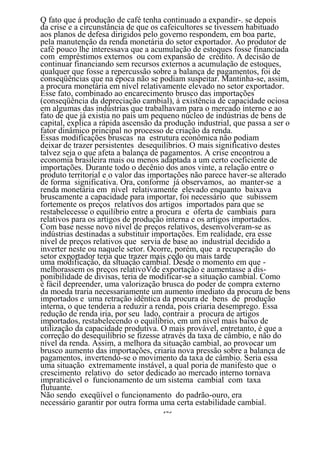 Q fato que á produção de café tenha continuado a expandir-. se depois
da crise e a circunstância de que os cafeicultores se tivessem habituado
aos planos de defesa dirigidos pelo governo respondem, em boa parte,
pela manutenção da renda monetária do setor exportador. Ao produtor de
café pouco lhe interessava que a acumulação de estoques fosse financiada
com empréstimos externos ou com expansão de crédito. A decisão de
continuar financiando sem recursos externos a acumulação de estoques,
qualquer que fosse a repercussão sobre a balança de pagamentos, foi de
conseqüências que na época não se podiam suspeitar. Mantinha-se, assim,
a procura monetária em nível relativamente elevado no setor exportador.
Esse fato, combinado ao encarecimento brusco das importações
(conseqüência da depreciação cambial), à existência de capacidade ociosa
em algumas das indústrias que trabalhavam para o mercado interno e ao
fato de que já existia no país um pequeno núcleo de indústrias de bens de
capital, explica a rápida ascensão da produção industrial, que passa a ser o
fator dinâmico principal no processo de criação da renda.
Essas modificações bruscas na estrutura econômica não podiam
deixar de trazer persistentes desequilíbrios. O mais significativo destes
talvez seja o que afeta a balança de pagamentos. A crise encontrou a
economia brasileira mais ou menos adaptada a um certo coeficiente de
importações. Durante todo o decênio dos anos vinte, a relação entre o
produto territorial e o valor das importações não parece haver-se alterado
de forma significativa. Ora, conforme já observamos, ao manter-se a
renda monetária em nível relativamente elevado enquanto baixava
bruscamente a capacidade para importar, foi necessário que subissem
fortemente os preços relativos dos artigos importados para que se
restabelecesse o equilíbrio entre a procura e oferta de cambiais para
relativos para os artigos de produção interna e os artigos importados.
Com base nesse novo nível de preços relativos, desenvolveram-se as
indústrias destinadas a substituir importações. Em realidade, era esse
nível de preços relativos que servia de base ao industrial decidido a
inverter neste ou naquele setor. Ocorre, porém, que a recuperação do
setor exportador teria que trazer mais cedo ou mais tarde
uma modificação, da situação cambial. Desde o momento em que -
melhorassem os preços relativoVde exportação e aumentasse a dis-
ponibilidade de divisas, teria de modificar-se a situação cambial. Como
é fácil depreender, uma valorização brusca do poder de compra externo
da moeda traria necessariamente um aumento imediato da procura de bens
importados e uma retração idêntica da procura de bens de produção
interna, o que tenderia a reduzir a renda, pois criaria desemprego. Essa
redução de renda iria, por seu lado, contrair a procura de artigos
importados, restabelecendo o equilíbrio, em um nível mais baixo de
utilização da capacidade produtiva. O mais provável, entretanto, é que a
correção do desequilíbrio se fizesse através da taxa de câmbio, e não do
nível da renda. Assim, a melhora da situação cambial, ao provocar um
brusco aumento das importações, criaria nova pressão sobre a balança de
pagamentos, invertendo-se o movimento da taxa de câmbio. Seria essa
uma situação extremamente instável, a qual poria de manifesto que o
crescimento relativo do setor dedicado ao mercado interno tornava
impraticável o funcionamento de um sistema cambial com taxa
flutuante.
Não sendo exeqüível o funcionamento do padrão-ouro, era
necessário garantir por outra forma uma certa estabilidade cambial.
                                     143
 