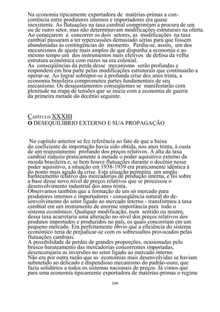 Na economia tipicamente exportadora de matérias-primas a con-
corrência entre produtores internos e importadores era quase
inexistente. As flutuações na taxa cambial comprimiam a procura de um
ou de outro setor, mas não determinavam modificações estruturais na oferta.
Ao começarem a concorrer os dois setores, as modificações na taxa
cambial passaram a ter repercussões demasiado sérias para que fossem
abandonadas às contingências do momento. Perdia-se, assim, um dos
mecanismos de ajuste mais amplos de que dispunha a economia e ao
mesmo tempo um dos instrumentos mais efetivos de defesa da velha
estrutura econômica com raízes na era colonial.
As conseqüências da perda desse mecanismo serão profundas e
respondem em boa parte pelas modificações estruturais que continuarão a
operar-se. Ao lograr sobrepor-se à profunda crise dos anos trinta, a
economia brasileira comprometeu partes fundamentais de seu
mecanismo. Os desajustamentos conseqüentes se manifestarão com
plenitude na etapa de tensões que se inicia com a economia de guerra
da primeira metade do decênio seguinte.


CAPÍTULO XXXIII
O DESEQUILÍBRIO EXTERNO E SUA PROPAGAÇÃO


 No capítulo anterior se fez referência ao fato de que a baixa
do coeficiente de importação havia sido obtida, nos anos trinta, à custa
de um reajustamento profundo dos preços relativos. A alta da taxa
cambial reduziu praticamente à metade o poder aquisitivo externo da
moeda brasileira e, se bem houve flutuações durante o decênio nesse
poder aquisitivo, a situação em 1938-1939 era praticamente idêntica à
do ponto mais agudo da crise. Esta situação permitira um amplo
barateamento relativo das mercadorias de produção interna, e foi sobre
a base desse novo nível de preços relativos que se processou o
desenvolvimento industrial dos anos trinta.
Observamos também que a formação de um só mercado para
produtores internos e importadores - conseqüência natural do de-
senvolvimento do setor ligado ao mercado interno - transformou a taxa
cambial em um instrumento de enorme importância para todo o
sistema econômico. Qualquer modificação, num sentido ou noutro,
dessa taxa acarretaria uma alteração no nível dos preços relativos dos
produtos importados e produzidos no país, os quais concorriam em um
pequeno mercado. Era perfeitamente óbvio que a eficiência do sistema
econômico teria de prejudicar-se com os sobressaltos provocados pelas
flutuações cambiais.
A possibilidade de perdas de grandes proporções, ocasionadas pelo
brusco barateamento das mercadorias concorrentes importadas,
desencorajaria as inversões no setor ligado ao mercado interno.
Não era por outra razão que as economias mais desenvolvidas se haviam
submetido ao delicado e dispendioso mecanismo do padrão-ouro, que
fazia solidários a todos os sistemas nacionais de preços. Já vimos que
para uma economia tipicamente exportadora de matérias-primas o regime
                                   144
 