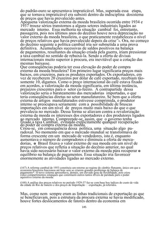 do padrão-ouro se apresentava impraticável. Mas, superada essa etapa,
que se tornava impraticável era subsisti dentro da indisciplina dosistema
de preços que havia prevalecido antes.
Apequena valorização externa da moeda brasileira ocorrida entre 1934 e
1937 trouxe sérios transtornos a alguns setores industriais ligados ao
mercado interno. Essa melhoria na situação cambial foi, entretanto,
passageira, pois nos últimos anos do decênio houve nova depreciação no
valor externo da moeda brasileira, o que praticamente restabeleceu o nível
de preços relativos que havia prevalecido depois da crise168. Ora, no começo
do decênio seguinte a política cambial iria ser submetida a uma prova
definitiva. Acumulações sucessivas de saldos positivos na balança
de pagamentos, resultantes da situação criada pela guerra, iriam pressionar
a taxa cambial no sentido de rebaixá-la. Sendo a oferta de divisas
internacionais muito superior à procura, era inevitável que a cotação das
mesmas baixasse.
Que conseqüências poderia ter essa elevação do poder de compra
externo da moeda brasileira? Em primeiro lugar significaria preços mais
baixos, em cruzeiros, para os produtos exportados. Os exportadores, em
vez de receberem 20 cruzeiros por dólar de café exportado, recebiam tão-
somente 10, digamos. Como o preço internacional do café estava fixado
em acordos, a valorização da moeda significaria, em última instância,
prejuízos crescentes para o setor ca-feeiro. A contrapartida dessa
valorização seria o barateamento das mercadorias importadas, o que
teria conseqüências diretas no setor manufatureiro. Se bem que a oferta
externa de artigos manufaturados estivesse comprimida, o produtor
interno se preocupava seriamente com a possibilidade de bruscas
importações em um nível de preços muito mais baixo do que o que
prevalecia no mercado. Dessa forma se aliavam contra a revalorização
externa da moeda os interesses dos exportadores e dos produtores ligados
ao mercado interno. Compreende-se, assim, que o governo tenha
fixado a taxa Cambial, evitando explicitamente qualquer recuperação
do poder de compra externa da moeda.
Criou-se, em consequência dessa política, uma situação algo pa-
radoxal. No momento em que o mercado mundial se transformava de
forma crescente em um mercado de vendedores, isto é, enquanto
aumentava o número de compradores e diminuía a oferta de merca-
dorias, o Brasil fixava o valor externo de sua moeda em um nível de
preços relativos que refletia a situação do decênio anterior, no qual
havia sido necessário baixar o valor externo da moeda pára recuperar o
equilíbrio na balança de pagamentos. Essa situação iria favorecer
enormemente as atividades ligadas ao mercado externo.

(167) A reforma cambial de 1953 constituiu um retorno ao regime do câmbio flutuante, único em que a
economia brasileira funcionou até hoje sem se criarem grandes problemas de balança de
pagamento*. O novo sistema apresentava, demais, um elevado grau de flexibSdade, pois criou
cinco compartimentos estanques que constituem outros tantos nfveis de paridade para o poder
aquisitivo externo da moeda.
(168) A análise dos preços relativos no período 1929-37 faz-se com base hos índices do custo de vida


Mas, como nem sempre eram as linhas tradicionais de exportação as que
se beneficiavam, pois a estrutura da procura externa se havia modificado,
houve fortes deslocamentos de fatores dentro da economia em
                                                    145
 