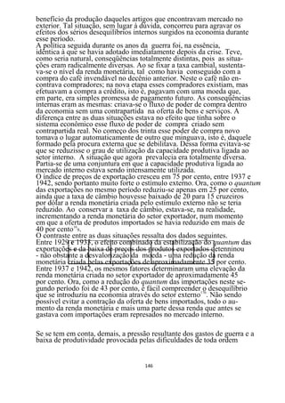 benefício da produção daqueles artigos que encontravam mercado no
exterior. Tal situação, sem lugar à dúvida, concorreu para agravar os
efeitos dos sérios desequilíbrios internos surgidos na economia durante
esse período.
A política seguida durante os anos da guerra foi, na essência,
idêntica à que se havia adotado imediatamente depois da crise. Teve,
como seria natural, conseqüências totalmente distintas, pois as situa-
ções eram radicalmente diversas. Ao se fixar a taxa cambial, sustenta-
va-se o nível da renda monetária, tal como havia conseguido com a
compra do café invendável no decênio anterior. Neste o café não en-
contrava compradores; na nova etapa esses compradores existiam, mas
efetuavam a compra a crédito, isto é, pagavam com uma moeda que,
em parte, era simples promessa de pagamento futuro. As conseqüências
internas eram as mesmas: criava-se o fluxo de poder de compra dentro
da economia sem uma contrapartida na oferta de bens e serviços. A
diferença entre as duas situações estava no efeito que tinha sobre o
sistema econômico esse fluxo de poder de compra criado sem
contrapartida real. No começo dos trinta esse poder de compra novo
tomava o lugar automaticamente de outro que minguava, isto é, daquele
formado pela procura externa que se debilitava. Dessa forma evitava-se
que se reduzisse o grau de utilização da capacidade produtiva ligada ao
setor interno. A situação que agora prevalecia era totalmente diversa.
Partia-se de uma conjuntura em que a capacidade produtiva ligada ao
mercado interno estava sendo intensamente utilizada.
O índice de preços de exportação cresceu em 75 por cento, entre 1937 e
1942, sendo portanto muito forte o estímulo externo. Ora, como o quantum
das exportações no mesmo período reduziu-se apenas em 25 por cento,
ainda que a taxa de câmbio houvesse baixado de 20 para 15 cruzeiros
por dólar a renda monetária criada pelo estímulo externo não se teria
reduzido. Ao conservar a taxa de câmbio, estava-se, na realidade,
incrementando a renda monetária do setor exportador, num momento
em que a oferta de produtos importados se havia reduzido em mais de
40 por cento169.
O contraste entre as duas situações ressalta dos dados seguintes.
Entre 1929 e 1933, o efeito combinado da estabilização do quantum das
exportações e da baixa de preços dos produtos exportados detenninou
- não obstante a desvalorização da moeda - uma redução da renda
monetária criada pelas exportações de aproximadamente 35 por cento.
Entre 1937 e 1942, os mesmos fatores determinaram uma elevação da
renda monetária criada no setor exportador de aproximadamente 45
por cento. Ora, como a redução do quantum das importações neste se-
gundo período foi de 43 por cento, é fácil compreender170 desequilíbrio
                                                         o
que se introduziu na economia através do setor externo . Não sendo
possível evitar a contração da oferta de bens importados, todo o au-
mento da renda monetária e mais uma parte dessa renda que antes se
gastava com importações eram represados no mercado interno.

Se se tem em conta, demais, a pressão resultante dos gastos de guerra e a
baixa de produtividade provocada pelas dificuldades de toda ordem


                                    146
 