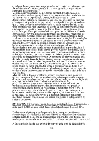 criadas pela mesma guerra, compreendem-se o extremo esforço a que
foi submetido o" sistema 71econômico e a estagnação em que esteve
submerso nesse período?
Vejamos outros aspectos do problema cambial. Pela lógica do sis-
tema cambial então vigente, a queda na procura relativa de divisas de-
veria acarretar a depreciação destas, evitando-se assim que o
desequilíbrio externo se propagasse em toda sua extensão ao sistema
econômico. A queda na procura de divisas significava, por outro lado,
que o fluxo de renda monetária criado no setor exportador não tinha
uma contrapartida real adequada na oferta de bens importados, sendo
esse o ponto de partida do desequilíbrio. Uma tal situação não podia,
entretanto, perdurar, pois ao reduzir-se a procura de divisas abaixo da
oferta destas, haveria uma baixa de preços das mesmas, recebendo os
exportadores menores somas em cruzeiros por suas cambiais e redu-
zindo-se a renda monetária criada no setor de exportação. Essa redução
de rendas viria contrapesar a contração na oferta de bens e serviços
importados, corrigindo-se assim o desequilíbrio. É verdade que o
barateamento das divisas significava que os importadores
despenderiam menores somas com as mercadorias importadas, isto é,
comprariam as divisas a mais baixos preços. Ocorre, entretanto, que o
maior comprador de divisas nessa ocasião eram as autoridades mone-
tárias, que ficavam com toda a massa de divisas que não encontravam
aplicação no intercâmbio corrente. O montante do fluxo de renda cria-
do pela retenção forçada dessas divisas seria proporcionalmente me-
nor, conforme fosse a baixa do preço das mesmas. Em síntese: o valor
dessas reservas cambiais era aproximadamente igual ao excesso da
renda criada no setor exportador sobre a contrapartida de bens e ser-
viços importados. Reduzindo-se o valor daquelas reservas, se reduziria
em igual montante o excesso de renda monetária sobre a oferta de bens
importados.
Mas não está aí todo o problema. Mesmo que tivesse sido possível
evitar o aumento do fluxo de renda criado pelas exportações, através
de uma revalorização cambial, com isso não se evitaria a acumulação de
reservas monetárias. Em condições normais a baixa de
preço das divisas aumenta necessariamente a procura destas, pois
barateia as mercadorias importadas, Incrementando seu poder de
concorrência. Dessa forma se restabelece o equilíbrio entre oferta e
procura de divisas. No período de guerra, porém, por mais que se
barateassem as divisas, o volume das importações não cresceria, pois
a produção de bens exportáveis e a disponibilidade de transporte
marítimo estavam controladas nos países em guerra e independiam do
sistema de preços.
(171) Entra 1937 e 1942 houve umá redução da renda per capita de pelo menos 10 por cento, isto e.
idêntica ao crescimento da população. Os dados relativos ao produto territorial real e a
renda, a partir de 1939. tem como tonta O DesenvoMmenlo Econômico do Brasi. tnot-CB^í.ei


Dadas as condições que então prevaleciam, qualquer que fosse a
revalorização do cruzeiro, a procura externa de mercadorias brasileiras
se teria mantido e a oferta de mercadorias importadas teria ficado, de
modo geral, inalterada. A acumulação de reservas era, portanto, inevitável.
A única possibilidade que existia de corrigir esse tipo de desequilíbrio
                                                148
 