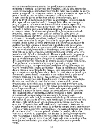 estava em um desencorajamento dos produtores-exportadores,
mediante o controle dos preços em cruzeiros. Mas, se uma tal política
fosse considerada, os importadores premidos pelas necessidades de guerra
teriam aumentado os preços em divisas ou ameaçado cortar as exportações
para o Brasil, se este insistisse em uma tal política cambial.
E bem verdade que se poderia ter evitado que a elevação, que a
partir de 1941 se manifesta nos preços de exportação, inflasse a renda
dos exportadores aprofundando o desequilíbrio. Mas, mesmo que os
preços pagos ao produtor e aos intermediários no setor exportador
houvessem sido conservados no nível de 1939, o desequilíbrio se teria
formado à medida que se acumulavam reservas. Ora, como a
economia estava funcionando à plena utilização de sua capacidade
produtiva, mesmo sem ter em conta os efeitos da baixa geral de
produtividade, era inevitável que a pressão resultante do desequilíbrio
entre o nível da renda monetária e o da oferta de bens e serviços se
resolvesse numa alta de preços. Essa alta de preços por seu lado
refletia-se nos custos do setor exportador e dificultava a execução de
qualquer política tendente a conservar o nível da renda nesse setor.
Não resta dúvida, destarte, que o desequilíbrio se teria formado, com
ou sem revalorização monetária. Mesmo que se tivesse optado por
uma política de revalorização, o desequilíbrio, que sempre viria, teria
tornado muito difícil levá-la adiante. Desencadeada a alta dos preços
internos, a pressão sobre o setor exportador teria aumentado de tal forma
que se tornaria impraticável obrigar os exportaidores a entregar suas
divisas por um preço rebaixado ao arbítrio das autoridades monetárias.
A situação que se criou nos anos da guerra era de grande com-
plexidade e exigia, se se pretendesse corrigir o desequilíbrio que se
estava formando no sistema econômico - e que se manifestava através
da alta rápida e desordenada dos preços - uma ação muito mais ampla
que a simples manipulação cambial. Teria de partir do princípio de que
a economia estava sendo submetida a um sobreesforço, e precisava
produzir mais que o de que se necessitava correntemente para
consumir e inverter no país. Essa diferença era dada pela acumulação
de reservas cambiais, as quais indicavam o montante do que se
produzia mas não se utilizava no território nacional. Por outro lado,
devia-se ter em conta que o governo estava aumentando os seus gastos
com despesas militares, reduzindo mais ainda a parte do produto
destinada a atender às necessidades dos consumidores e aos desejos
dos inversionistas. Finalmente, caberia considerar a baixa geral de
produtividade, ocasionada pelos transtornos do comércio de
cabotagem, pela substituição de combustíveis de qualidade superior
por outros de qualidade inferior, pela paralisação de máquinas por falta
de peças, pela substituição de equipamentos mecânicos por mão-de-
obra, etc. Enquanto isso, o fluxo de renda continuava a avolumar-se.
O setor externo gerava uma massa de poder de compra que ia aumentando
com a elevação dos preços internacionais. O governo distribuía uma massa
de salários maior172. No setor privado a baixa de produtividade não
acarretava redução no pagamento aos fatores de produção empregados.
Para restabelecer o equilíbrio entre esse fluxo de renda e a oferta de
bens e serviços, que se havia reduzido, teria sido necessário atuar sobre
o conjunto da economia para distribuir adequadamente o peso da
carga.
                                   149
 