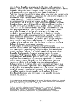Esse sistema de defesa estendia-se da Flórida à embocadura do rio
da Prata. Ainda assim, e não obstante a abundância dos recursos de que
dispunha a Espanha não conseguiu evitar que seus inimigos
penetrassem no centro mesmo de suas linhas de defesa, as
Antilhas. Essa cunha antilhana foi de início uma operação basicamente
militar2. Contudo, nos séculos seguintes ela terá enorme importância
econômica, como veremos mais adiante.
Coube a Portugal a tarefa de encontrar uma forma de utilização
econômica das terras americanas que não fosse a fácil extração
de metais preciosos. Somente assim seria possível cobrir os gastos
de defesa dessas terras. Este problema foi discutido amplamente e
em alto nível, com a interferência de gente - como Damião de
Góis - que via o desenvolvimento da Europa contemporânea com
uma ampla perspectiva. Das medidas políticas que então foram
tomadas resultou o início da exploração agrícola das terras
brasileiras acontecimento de enorme importância na história
americana. De simples empresa espoliativa e extrativa - idêntica
à que na mesma época estava sendo empreendida na costa da
África e nas índias Orientais - a América passa a constituir parte
integrante da economia reprodutiva européia, cuja técnica e
capitais nela se aplicam para criar de forma permanente um fluxo
de bens destinados ao mercado europeu.
A exploração econômica das terras americanas deveria
parecer, no século xvi, uma empresa completamente inviável. Por
essa época nenhum produto agrícola era objeto de comércio em
grande escala na Europa. O principal produto da terra - o trigo –
dispunha de abundantes fontes de abastecimento dentro do
continente. Os fretes eram de tal forma elevados - em razão da
insegurança no transporte a grandes distâncias - que somente os
produtos manufaturados e as-chamadas especiarias do Oriente
podiam comportá-los. Demais, era fácil imaginar os enormes
custos que não teria de enfrentar uma empresa agrícola nas
distantes terras da América.É fato universalmente conhecido que
aos portugueses coube a primazia nesse empreendimento. Se seus
esforços não tivessem sido coroados de êxito, a defesa das terras
no Brasil ter-se-ia transformado em ônus demasiado grande e –
excluída a hipótese de antecipação na descoberta do ouro-
dificilmente Portugal teria perdurado como grande potência
colonial na América.

(2) O povoamento das Antilhas petos franceses tut envisagé dabord sous rangle délense cotoniaie
et attaque en Amóríque espagnde. UON VONOUES. "Les Antilles françaises sous 1'ancien regime'.
Revue dtiistoire Economique ei Social*, n911928. p. 34.


(3) 'Brazi was the firsi o( lhe European settlements 'm America to attempt the cullivation
ofthe soil.' The Cambridge Modem History, Cambridge. 1909. vol. vi, p. 389. É sabido que
os espanhóis nas Anlitftas a no México tentaram empreendimentos agrícolas com
anteríoridade aos portugueses. Sem embargo, esses empreendimentos nao passaram do




                                                     15
 