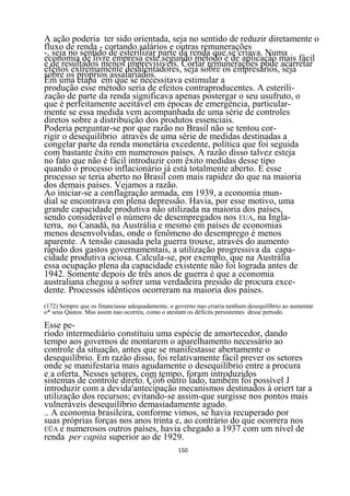 A ação poderia ter sido orientada, seja no sentido de reduzir diretamente o
fluxo de renda - cortando salários e outras remunerações
-, seja no sentido de esterilizar parte da renda que se criava. Numa
economia de livre empresa este segundo método é de aplicação mais fácil
e de resultados menos imprevisíveis. Cortar remunerações pode acarretar
efeitos extremamente desalentadores, seja sobre os empresários, seja
sobre os próprios assalariados.
Em uma etapa em que se necessitava estimular a
produção esse método seria de efeitos contraproducentes. A esterili-
zação de parte da renda significava apenas postergar o seu usufruto, o
que é perfeitamente aceitável em épocas de emergência, particular-
mente se essa medida vem acompanhada de uma série de controles
diretos sobre a distribuição dos produtos essenciais.
Poderia perguntar-se por que razão no Brasil não se tentou cor-
rigir o desequilíbrio através de uma série de medidas destinadas a
congelar parte da renda monetária excedente, política que foi seguida
com bastante êxito em numerosos países. A razão disso talvez esteja
no fato que não é fácil introduzir com êxito medidas desse tipo
quando o processo inflacionário já está totalmente aberto. E esse
processo se teria aberto no Brasil com mais rapidez do que na maioria
dos demais países. Vejamos a razão.
Ao iniciar-se a conflagração armada, em 1939, a economia mun-
dial se encontrava em plena depressão. Havia, por esse motivo, uma
grande capacidade produtiva não utilizada na maioria dos países,
sendo considerável o número de desempregados nos EUA, na Ingla-
terra, no Canadá, na Austrália e mesmo em países de economias
menos desenvolvidas, onde o fenômeno do desemprego é menos
aparente. A tensão causada pela guerra trouxe, através do aumento
rápido dos gastos governamentais, a utilização progressiva da capa-
cidade produtiva ociosa. Calcula-se, por exemplo, que na Austrália
essa ocupação plena da capacidade existente não foi lograda antes de
1942. Somente depois de três anos de guerra é que a economia
australiana chegou a sofrer uma verdadeira pressão de procura exce-
dente. Processos idênticos ocorreram na maioria dos países.
(172) Sempre que os financiasse adequadamente, o governo nao criaria nenhum desequilíbrio ao aumentar
o* seus Qastos. Mas assim nao ocorreu, como o atestam os déficits persistentes desse pertodo.

Esse pe-
ríodo intermediário constituiu uma espécie de amortecedor, dando
tempo aos governos de montarem o aparelhamento necessário ao
controle da situação, antes que se manifestasse abertamente o
desequilíbrio. Em razão disso, foi relativamente fácil prever os setores
onde se manifestaria mais agudamente o desequilíbrio entre a procura
e a oferta. Nesses setores, com tempo, foram introduzidos
sistemas de controle direto. Çòi6 outro lado, também foi possível J
introduzir com a devida'antecipação mecanismos destinados à oriert tar a
utilização dos recursos; evitando-se assim-que surgisse nos pontos mais
vulneráveis desequilíbrio demasiadamente agudo.
.. A economia brasileira, conforme vimos, se havia recuperado por
suas próprias forças nos anos trinta e, ao contrário do que ocorrera nos
EÜA e numerosos outros países, havia chegado a 1937 com um nível de
renda per capita superior ao de 1929.
                                                  150
 